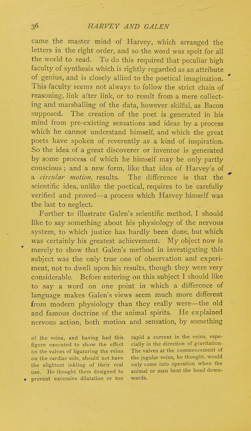 came the master mind of Harvey, which arranged the letters in the right order, and so the word was spelt for all the world to read. To do this required that peculiar high faculty of synthesis which is rightly regarded as an attribute of genius, and is closely allied to the poetical imagination. This faculty seems not always to follow the strict chain of reasoning, link after link, or to result from a mere collect- ing and marshalling of the data, however skilful, as Bacon supposed. The creation of the poet is generated in his mind from pre-existing sensations and ideas by a process which he cannot understand himself, and which the great poets have spoken of reverently as a kind of inspiration. So the idea of a great discoverer or inventor is generated by some process of which he himself may be only partly conscious ; and a new form, like that idea of Harvey's of a circular motion, results. The difference is that the scientific idea, unlike the poetical, requires to be carefully verified and proved—a process which Harvey himself was the last to neglect. Further to illustrate Galen's scientific method, I should like to say something about his physiology of the nervous system, to which justice has hardly been done, but which was certainly his greatest achievement. My object now is merely to show that Galen's method in investigating this subject was the only true one of observation and experi- ment, not to dwell upon his results, though they were very considerable. Before entering on this subject I should like to say a word on one point in which a difference of language makes Galen's views seem much more different from modern physiology than they really were—the old and famous doctrine of the animal spirits. He explained nervous action, both motion and sensation, by something of the veins, and having had this rapid a current in the veins, espe- figure executed to show the effect cially in the direction of gravitation- on the valves of ligaturing the veins The valves at the commencement of on the cardiac side, should not have the jugular veins, he thought, would the slightest inkling of their real only come into operation when the use. He thought them designed to animal or man bent the head down- • prevent excessive dilatation or too wards.