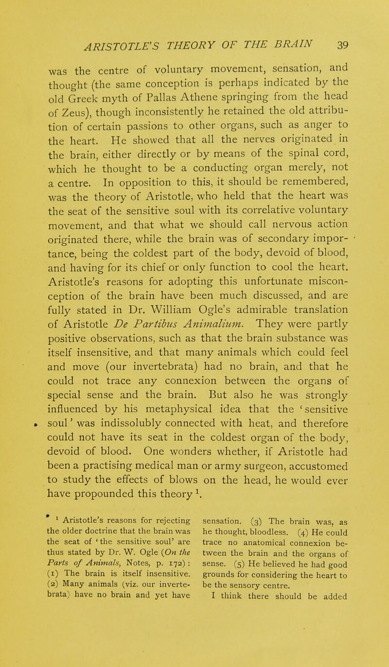 was the centre of voluntary movement, sensation, and thought (the same conception is perhaps indicated by the old Greek myth of Pallas Athene springing from the head of Zeus), though inconsistently he retained the old attribu- tion of certain passions to other organs, such as anger to the heart. He showed that all the nerves originated in the brain, either directly or by means of the spinal cord, which he thought to be a conducting organ merely, not a centre. In opposition to this, it should be remembered, was the theory of Aristotle, who held that the heart was the seat of the sensitive soul with its correlative voluntary movement, and that what we should call nervous action originated there, while the brain was of secondary impor- tance, being the coldest part of the body, devoid of blood, and having for its chief or only function to cool the heart. Aristotle's reasons for adopting this unfortunate miscon- ception of the brain have been much discussed, and are fully stated in Dr. William Ogle's admirable translation of Aristotle De Partibus Animalium. They were partly positive observations, such as that the brain substance was itself insensitive, and that many animals which could feel and move (our invertebrata) had no brain, and that he could not trace any connexion between the organs of special sense and the brain. But also he was strongly influenced by his metaphysical idea that the 'sensitive • soul' was indissolubly connected with heat, and therefore could not have its seat in the coldest organ of the body, devoid of blood. One wonders whether, if Aristotle had been a practising medical man or army surgeon, accustomed to study the effects of blows on the head, he would ever have propounded this theory ^. * ^ Aristotle's reasons for rejecting sensation. (3) The brain was, as the older doctrine that the brain was he thought, bloodless. (4) He could the seat of ' the sensitive soul' are trace no anatomical connexion be- thus stated by Dr. W. Ogle (0« the tween the brain and the organs of Parts of Animals, Notes, p. 172): sense. (5) He believed he had good (1) The brain is itself insensitive. grounds for considering the heart to (2) Many animals (viz. our inverte- be the sensory centre. brata) have no brain and yet have I think there should be added