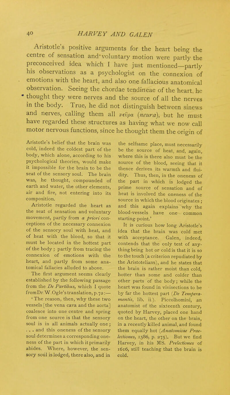 Aristotle's positive arguments for the heart being the centre of sensation and'voluntary motion were partly the preconceived idea which I have just mentioned—partly his observations as a psychologist on the connexion of emotions with the heart, and also one fallacious anatomical observation. Seeing the chordae tendineae of the heart, he • thought they were nerves and the source of all the nerves in the body. True, he did not distinguish between sinews and nerves, calling them all v^vpa {neura), but he must have regarded these structures as having what we now call motor nervous functions, since he thought them the origin of Aristotle's belief that the brain was cold, indeed the coldest part of the body, which alone, according to his psychological theories, would make it impossible for the brain to be the seat of the sensory soul. The brain was, he thought, compounded of earth and water, the other elements, air and fire, not entering into its composition. Aristotle regarded the heart as the seat of sensation and voluntary movement, partly from a priori con- ceptions of the necessary connexion of the sensory soul with heat, and of heat with the blood, so that it must be located in the hottest part of the body ; partly from tracing the connexion of emotions with the heart, and partly from some ana- tomical fallacies alluded to above. The first argument seems clearly established by the following passage from the De Pariibus, which I quote fromDr.W.Ogle'stranslation, p.72:— ' The reason, then, why these two vessels [the vena cava and the aorta] coalesce into one centre and spring from one source is that the sensory soul is in all animals actually one; . , . and this oneness of the sensory soul determines a corresponding one- ness of the part in which it primarily abides. Where, however, the sen- sory soiil is lodged, there also, and in the selfsame place, must necessarily be the source of heat, and, again, where this is there also must be the source of the blood, seeing that it thence derives its warmth and flui- dity. Thus, then, in the oneness of the part in which is lodged the prime source of sensation and of heat is involved the oneness of the source in which the blood originates ; and this again explains why the blood-vessels have one common starting-point.' It is curious how long Aristotle's idea that the brain was cold met with acceptance. Galen, indeed, contends that the only test of any- thing being hot or cold is that it is so to the touch (a criterion repudiated by the Aristotelians), and he states that the brain is rather moist than cold, hotter than some and colder than other parts of the body; while the heart was found in vivisections to be by far the hottest part {De Tempera- mentis, lib. ii.). Piccolhomini, an anatomist of the sixteenth century, quoted by Harvey, placed one hand on the heart, the other on the brain, in a recently killed animal, and found them equally hot {Anatomicae Prae- lectiones, 1586, p. 275). But we find Harvey, in his MS. Prelectiones of 1616, still teaching that the brain is cold.