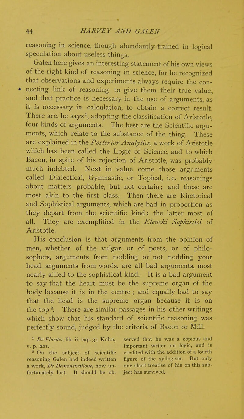 reasoning in science, though abundantly trained in logical speculation about useless things. Galen here gives an interesting statement of his own views of the right kind of reasoning in science, for he recognized that observations and experiments always require the con- ♦ necting link of reasoning to give them their true value, and that practice is necessary in the use of arguments, as it is necessary in calculation, to obtain a correct result. There are, he says\ adopting the classification of Aristotle, four kinds of arguments. The best are the Scientific argu- ments, which relate to the substance of the thing. These are explained in the Posterior Analytics, a work of Aristotle which has been called the Logic of Science, and to which Bacon, in spite of his rejection of Aristotle, was probably much indebted. Next in value come those arguments called Dialectical, Gymnastic, or Topical, i.e. reasonings about matters probable, but not certain; and these are most akin to the first class. Then there are Rhetorical and Sophistical arguments, which are bad in proportion as they depart from the scientific kind ; the latter most of all. They are exemplified in the Elenchi Sophistici of Aristotle. His conclusion is that arguments from the opinion of men, whether of the vulgar, or of poets, or of philo- sophers, arguments from nodding or not nodding your head, arguments from words, are all bad arguments, most nearly allied to the sophistical kind. It is a bad argument to say that the heart must be the supreme organ of the body because it is in the centre ; and equally bad to say that the head is the supreme organ because it is on the top ^. There are similar passages in his other writings which show that his standard of scientific reasoning was perfectly sound, judged by the criteria of Bacon or Mill. * De Placitis, lib. ii. cap. 3; Kiihn, served that he was a copious and V. p. 221. important writer on logic, and is 2 On the subject of scientific credited with the addition of a fourth reasoning Galen had indeed written figure of the syllogism. But only a work, De Demonstratione, now un- one short treatise of his on this sub- fortunately lost. It should be ob- ject has survived.