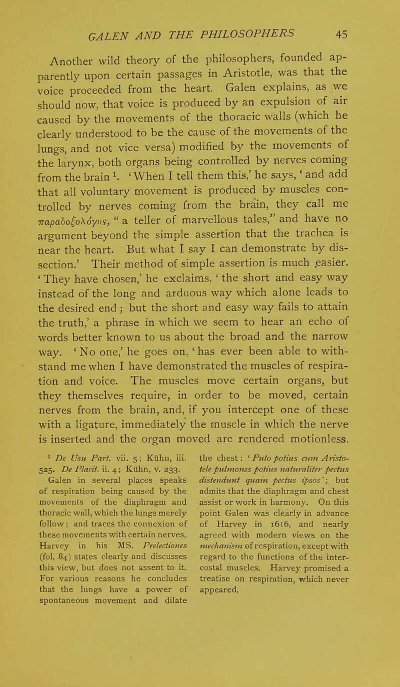 Another wild theory of the philosophers, founded ap- parently upon certain passages in Aristotle, was that the voice proceeded from the heart. Galen explains, as we should now, that voice is produced by an expulsion of air caused by the movements of the thoracic walls (which he clearly understood to be the cause of the movements of the lungs, and not vice versa) modified by the movements of the larynx, both organs being controlled by nei-ves coming from the brain ' When I tell them this,' he says, * and add that all voluntary movement is produced by muscles con- trolled by nerves coming from the brain, they call me irapalo^oXoyo^,  a teller of marvellous tales, and have no argument beyond the simple assertion that the trachea is near the heart. But what I say I can demonstrate by dis- section.' Their method of simple assertion is much .easier. ' They have chosen,' he exclaims, ' the short and easy way instead of the long and arduous way which alone leads to the desired end; but the short and easy way fails to attain the truth,' a phrase in which we seem to hear an echo of words better known to us about the broad and the narrow way. ' No one,' he goes on, ' has ever been able to with- stand me when I have demonstrated the muscles of respira- tion and voice. The muscles move certain organs, but they themselves require, in order to be moved, certain nerves from the brain, and, if you intercept one of these with a ligature, immediately the muscle in which the nerve is inserted and the organ moved are rendered motionless. ' De Usu Pari. vii. 5; Kiihn, iii. the chest; ' Puto potius cum Aristo- 525. De Placit. ii. 4; Kiihn, v. 233. tele pulmones potius naturaliter pectus Galen in several places speaks distendunt quam pectus ipsos'; but of respiration being caused by the admits that the diaphragm and chest movements of the diaphragm and assist or work in harmony. On this thoracic wall, which the lungs merely point Galen was clearly in advance follow: and traces the connexion of of Harvey in 1616, and nearly these movements with certain nerves. agreed with modern views on the Harvey in his MS. Prelectiones mec/ja«zsw of respiration, except with (fol. 84) states clearly and discusses regard to the functions of the inter- this view, but does not assent to it. costal muscles. Harvey promised a For various reasons he concludes treatise on respiration, which never that the lungs have a power of appeared, spontaneous movement and dilate