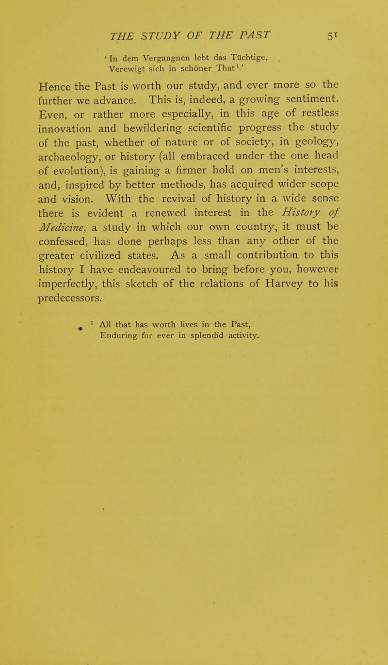 ' In dem Vergangnen lebt das TOchtige, . Verewigt sich in schoner That'.' Hence the Past is worth our study, and ever more so the further we advance. This is, indeed, a growing sentiment. Even, or rather more especially, in this age of restless innovation and bewildering scientific progress the study of the past, whether of nature or of society, in geology, archaeology, or history (all embraced under the one head of evolution), is gaining a firmer hold on men's interests, and, inspired by better methods, has acquired wider scope and vision. With the revival of history in a wide sense there is evident a renewed interest in the History of Medicine, a study in which our own country, it must be confessed, has done perhaps less than any other of the greater civiHzed states. As a small contribution to this history I have endeavoured to bring before you, however imperfectly, this sketch of the relations of Harvey to his predecessors. ^ ^ All that has worth lives in the Past, Enduring for ever in splendid activity.