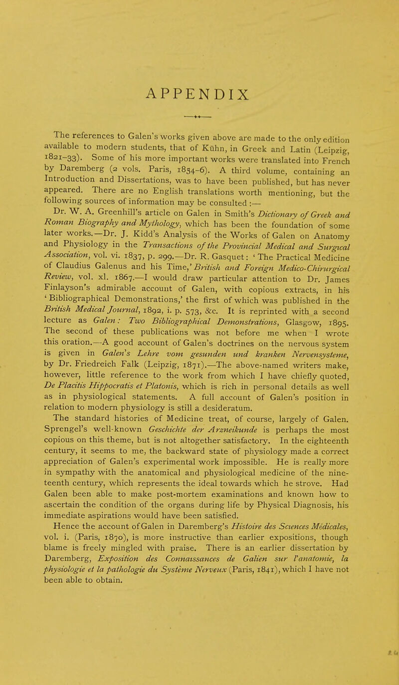 APPENDIX The references to Galen's works given above are made to the only edition available to modern students, that of Kuhn, in Greek and Latin (Leipzig, 1821-33). Some of his more important works were translated into French by Daremberg (2 vols. Paris, 1834-6). A third volume, containing an Introduction and Dissertations, was to have been published, but has never appeared. There are no English translations worth mentioning, but the following sources of information may be consulted : Dr. W. A. Greenhill's article on Galen in Smith's Dictionary of Greek and Roman Biography and Mythology, which has been the foundation of some later works.—Dr. J. Kidd's Analysis of the Works of Galen on Anatomy and Physiology in the Transactions of the Provincial Medical and Surgical Association, vol. vi. 1837, p. 299.—Dr. R. Gasquet: ' The Practical Medicine of Claudius Galenus and his T\m&,' British and Foreign Medico-Chirurgical Review, vol. xl. 1867.—I would draw particular attention to Dr. James Finlayson's admirable account of Galen, with copious extracts, in his 'Bibliographical Demonstrations,' the first of which was published in the British Medical Journal, 1892, i. p. 573, &c. It is reprinted with a second lecture as Galen: Two Bibliographical Demonstrations, Glasgow, 1895. The second of these publications was not before me when I wrote this oration.—A good account of Galen's doctrines on the nervous system Is given in Galenas Lehre vom gesunden und kranken Nervensysteme, by Dr. Friedreich Falk (Leipzig, 1871).—The above-named writers make, however, little reference to the work from which I have chiefly quoted, De Placitis Hippocratis et Platonis, which is rich in personal details as well as in physiological statements. A full account of Galen's position in relation to modern physiology is still a desideratum. The standard histories of Medicine treat, of course, largely of Galen. Sprengel's well-known Geschichte der Arzneikunde is perhaps the most copious on this theme, but is not altogether satisfactory. In the eighteenth century, it seems to me, the backward state of physiology made a correct appreciation of Galen's experimental work impossible. He is really more in sympathy with the anatomical and physiological medicine of the nine- teenth century, which represents the ideal towards which he strove. Had Galen been able to make post-mortem examinations and known how to ascertain the condition of the organs during life by Physical Diagnosis, his immediate aspirations would have been satisfied. Hence the account of Galen in Daremberg's Histoire des Sciences Medicates, vol. i. (Paris, 1870), is more instructive than earlier expositions, though blame is freely mingled with praise. There is an earlier dissertation by Daremberg, Exposition des Connatssances de Galien sur I'anatomie, la physiologic et la pathologic du Systeme Nerveux (Paris, 1841), which I have not been able to obtain.