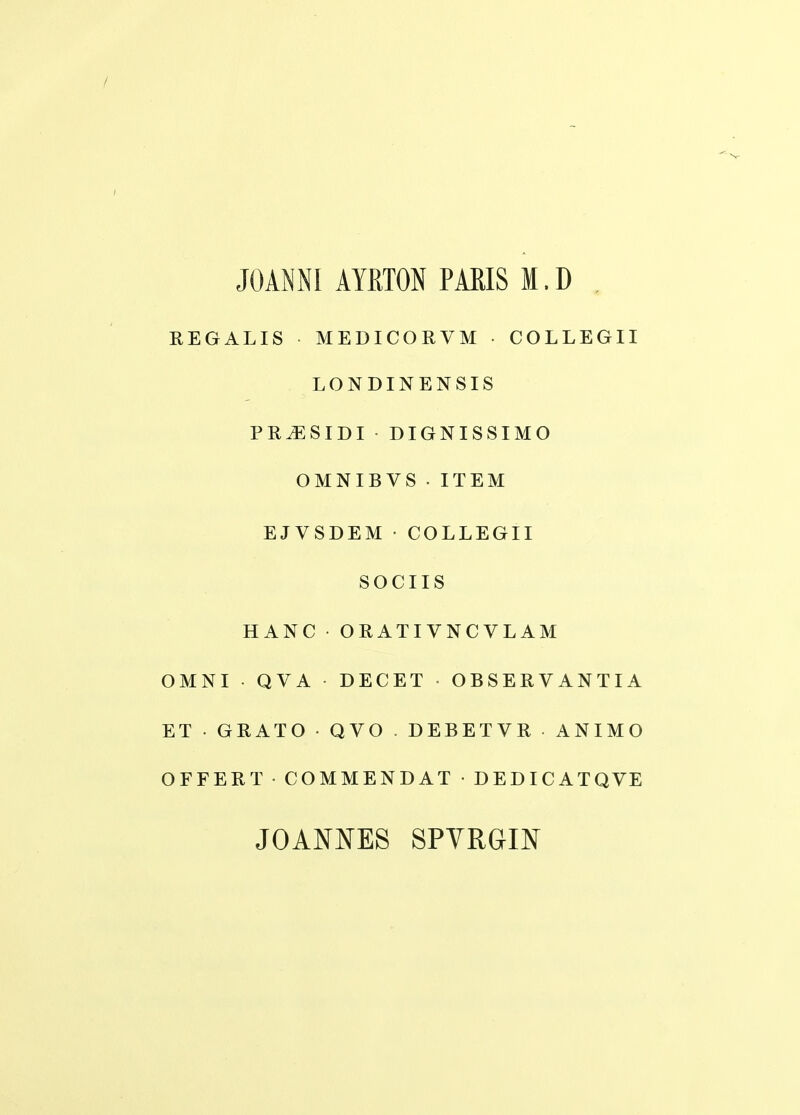 / JOAiNNI AYRTON PARIS M. D , EEGALIS MEDICORVM • COLLEGII LONDINENSIS PR^SIDI DIGNISSIMO OMNIBVS . ITEM EJVSDEM • COLLEGII SOCIIS HANC ORATIVNCVLAM OMNI QVA DECET OBSERVANTIA ET•GRATO•QVO.DEBETVR•ANIMO OFFERT • COMMENDAT • DEDICATQVE JOANNES SPVRGIN