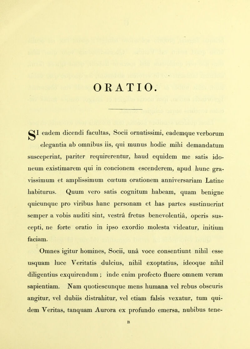 OR ATIO. eadem dicendi facultas, Socii ornatissimi, eademque verborum elegantia ab omnibus iis, qui munus hodie mihi demandatum susceperint, pariter requirerentur, haud equidem me satis ido- neum existimarem qui in concionem escenderem, apud hunc gra- vissimum et amplissimum coetum orationem anniversariam Latine habiturus. Quum vero satis cognitum habeam, quam benigne quicunque pro viribus hanc personam et has partes sustinuerint semper a vobis auditi sint, vestr^ fretus benevolentia, operis sus- cepti, ne forte oratio in ipso exordio molesta videatur, initium faciam. Omnes igitur homines, Socii, un^ voce consentiunt nihil esse usquam luce Veritatis dulcius, nihil exoptatius, ideoque nihil dihgentius exquirendum; inde enim profecto fluere omnem veram sapientiam. Nam quotiescunque mens humana vel rebus obscuris angitur, vel dubiis distrahitur, vel etiam falsis vexatur, tum qui- dem Veritas, tanquam Aurora ex profundo emersa, nubibus tene- B