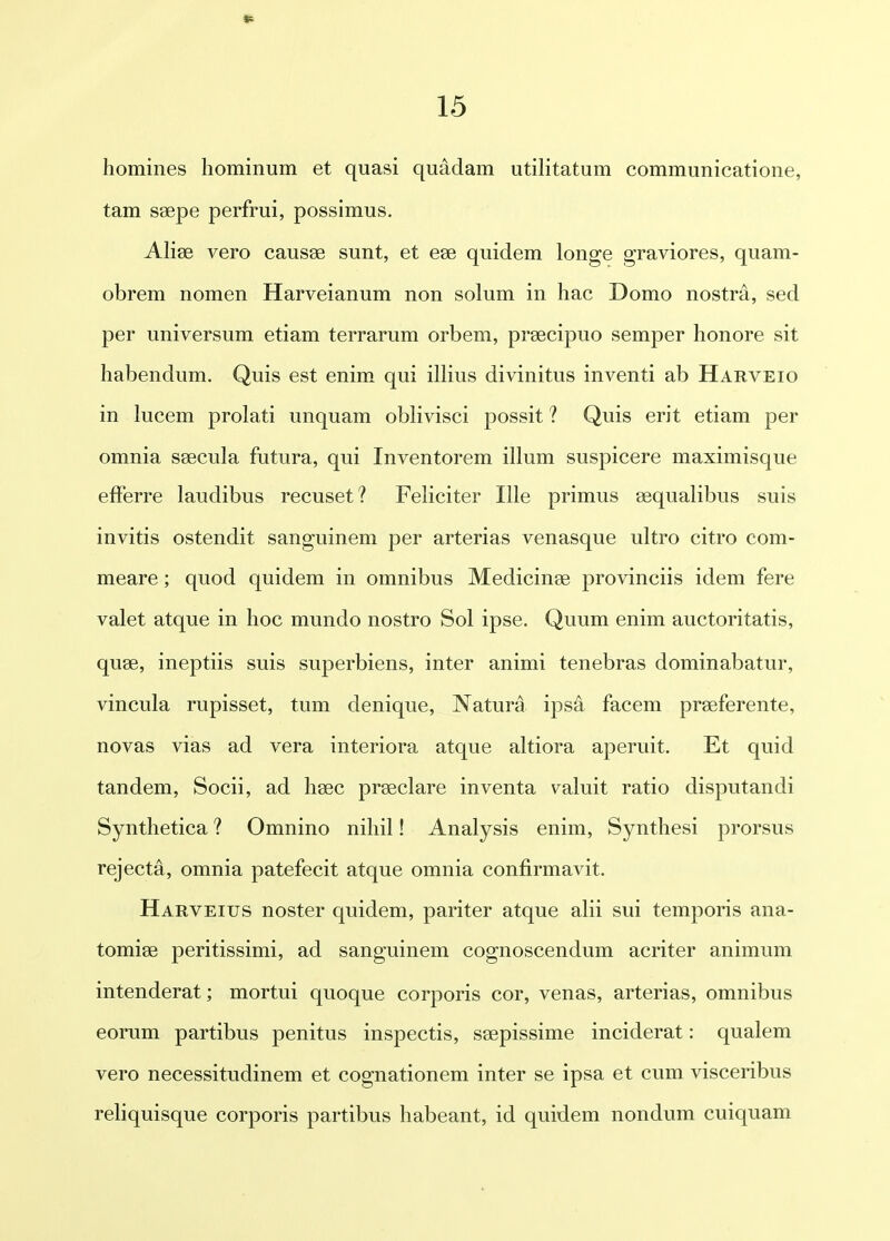 homines hominum et quasi quadam utihtatum communicatione, tam ssepe perfrui, possimus. Alise vero causas sunt, et ese quidem longe graviores, quam- obrem nomen Harveianum non solum in hac Domo nostra, sed per universum etiam terrarum orbem, prsecipuo semper honore sit habendum. Quis est enim qui illius divinitus inventi ab Harveio in lucem prolati unquam obKvisci possit ? Quis erit etiam per omnia saecula futura, qui Inventorem illum suspicere maximisque efferre laudibus recuset? FeHciter Ille primus asqualibus suis invitis ostendit sanguinem per arterias venasque ultro citro com- meare; quod quidem in omnibus Medicinse provinciis idem fere valet atque in hoc mundo nostro Sol ipse. Quum enim auctoritatis, quse, ineptiis suis superbiens, inter animi tenebras dominabatur, vincula rupisset, tum denique, Natura ips^ facem prseferente, novas vias ad vera interiora atque altiora aperuit. Et quid tandem, Socii, ad hsec prseclare inventa valuit ratio disputandi Synthetica ? Omnino nihil! Analysis enim, Synthesi prorsus rejecta, omnia patefecit atque omnia confirmavit. Harveius noster quidem, pariter atque ahi sui temporis ana- tomige peritissimi, ad sanguinem cognoscendum acriter animum intenderat; mortui quoque corporis cor, venas, arterias, omnibus eorum partibus penitus inspectis, seepissime inciderat: qualem vero necessitudinem et cognationem inter se ipsa et cum visceribus rehquisque corporis partibus habeant, id quidem nondum cuiquam