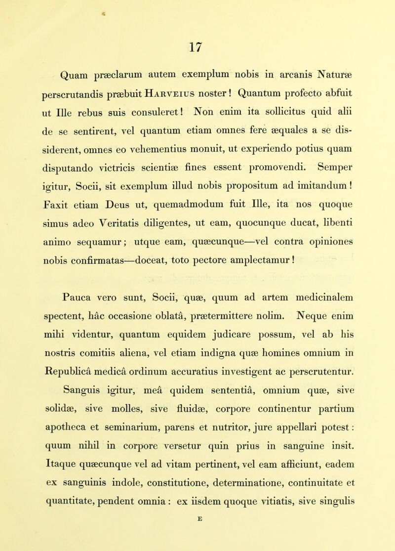 Quam praeclarum autem exemplum nobis in arcanis Naturse perscrutandis praebuit Harveius noster ! Quantum profecto abfuit ut lUe rebus suis consuleret! Non enim ita soUicitus quid alii de se sentirent, vel quantum etiam omnes fere sequales a se dis- siderent, omnes eo vehementius monuit, ut experiendo potius quam disputando victricis scientise fines essent promovendi. Semper igitur, Socii, sit exemplum illud nobis propositum ad imitandum! Faxit etiam Deus ut, quemadmodum fuit Ille, ita nos quoque simus adeo Veritatis diligentes, ut eam, quocunque ducat, libenti animo sequamur; utque eam, qusecunque—vel contra opiniones nobis confirmatas—doceat, toto pectore amplectamur ! Pauca vero sunt, Socii, quae, quum ad artem medicinalem spectent, hac occasione oblata, prsetermittere nolim. Neque enim mihi videntur, quantum equidem judicare possum, vel ab his nostris comitiis ahena, vel etiam indigna quse homines omnium in RepubHca medic^ ordinum accuratius investigent ac perscrutentur. Sanguis igitur, me4 quidem sententi^, omnium quse, sive solidae, sive moUes, sive fluidse, corpore continentur partium apotheca et seminarium, parens et nutritor, jure appeUari potest: quum nihil in corpore versetur quin prius in sanguine insit. Itaque quaecunque vel ad vitam pertinent, vel eam aflSciunt, eadem ex sanguinis indole, constitutione, determinatione, continuitate et quantitate, pendent omnia : ex iisdem quoque vitiatis, sive singuHs E