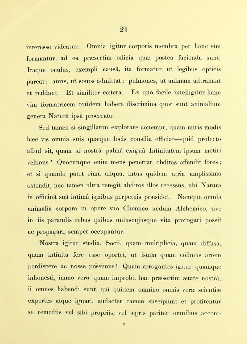 interesse videatur. Omnia igitur corporis membra per hanc vim formantur, ad ea praesertim officia quse postea facienda sunt. Itaque oculus, exempli causa, ita formatur ut legibus opticis pareat; auris, ut sonos admittat; pulmones, ut animam adtrahant et reddant. Et simihter csetera. Ex quo facile inteUigitur hanc vim formatricem totidem habere discrimina quot sunt animalium genera Natura ips^ procreata. Sed tamen si singillatim explorare conemur, quam miris modis hsec vis omnia suis quaeque locis consilia efficiat—quid profecto aliud sit, quam si nostra palma exigua Infinitatem ipsam metiri velimus ? Quocunque enim mens penetrat, obditas offendit fores; et si quando patet rima aliqua, intus quidem atria amplissima ostendit, nec tamen ultra retegit abditos illos recessus, ubi Natura in officina sua intim^ ignibus perpetuis prsesidet. Namque omnia animalia corpora in opere suo Chemico nedum Alchemico, sive in iis parandis rebus quibus uniuscujusque vita prorogari possit ac propagari, semper occupantur. Nostra igitur studia, Socii, quam muhiplicia, quam diffiisa, quam infinita fere esse oportet, ut istam quam cohmus artem perdiscere ac nosse possimus! Quam arrogantes igitur quamque inhonesti, immo vero quam improbi, hac praesertim getate nostra, ii omnes habendi sunt, qui quidem omnino omnis verse scientiae expertes atque ignari, audacter tamen suscipiunt et profitentur se remediis vel sibi propriis, vel segris pariter omnibus accom- F