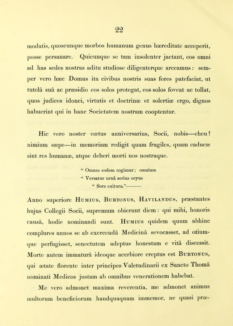 modatis, quoscunque morbos humanum genus hsereditate acceperit, posse persanare. Quicunque se tam insolenter jactant, eos omni ad has sedes nostras aditu studiose diligenterque arceamus: sem- per vero hsec Domus ita civibus nostris suas fores patefaciat, ut tutela su^ ac prsesidio eos solos protegat, eos solos foveat ac tollat, quos judices idonei, virtutis et doctrinae et solertise ergo, dignos habuerint qui in hanc Societatem nostram cooptentur. Hic vero noster coetus anniversarius, Socii, nobis—eheu! nimium ssepe—in memoriam redigit quam fragiles, quam caducse sint res humanae, atque deberi morti nos nostraque.  Omnes eodem cogimur; omnium  Versatur urna serius ocyus  Sors exitura. Anno superiore Humius, Burtonus, Havilandus, praestantes hujus CoUegii Socii, supremum obierunt diem: qui mihi, honoris caus^, hodie nominandi sunt. Humius quidem quum abhinc complures annos se ab exercenda Medicind sevocasset, ad otium- que perfugisset, senectutem adeptus honestam e vitk discessit. Morte autem immatura ideoque acerbiore ereptus est Burtonus, qui setate florente inter principes Valetudinarii ex Sancto Thom^ nominati Medicos justam ab omnibus venerationem habebat. Me vero admonet maxima reverentia, me admonet animus multorum beneficiorum haudquaquam immemor, ne quasi prae-