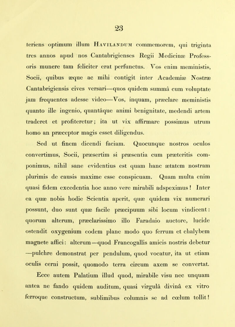 teriens optimum illum Havilandum commemorem, qui triginta tres annos apud nos Cantabrigienses Regii Medicinge Profess- oris munere tam feliciter erat perfunctus. Vos enim meministis, Socii, quibus aeque ac mihi contigit inter Academiae Nostrae Cantabrigiensis cives versari—quos quidem summa cum voluptate jam frequentes adesse video—Vos, inquam, praeclare meministis quanto ille ingenio, quantaque animi benignitate, medendi artem traderet et profiteretur; ita ut vix affirmare possimus utrum homo an prseceptor magis esset diligendus. Sed ut finem dicendi faciam. Quocunque nostros oculos convertimus, Socii, prsesertim si prsesentia cum praeteritis com- ponimus, nihil sane evidentius est quam hanc setatem nostram plurimis de causis maxime esse conspicuam. Quam multa enim quasi fidem excedentia hoc anno vere mirabili adspeximus! Inter ea quse nobis hodie Scientia aperit, quse quidem vix numerari possunt, duo sunt quse facile prsecipuum sibi locum vindicent: quorum alterum, praeclarissimo illo Faradaio auctore, lucide ostendit oxygenium eodem plane modo quo ferrum et chalybem magnete affici: alterum—quod Francogallis amicis nostris debetur —pulchre demonstrat per pendulum, quod vocatur, ita ut etiam ocuHs cerni possit, quomodo terra circum axem se convertat. Ecce autem Palatium illud quod, mirabile visu nec unquam antea ne fando quidem auditum, quasi virguld divina ex vitro ferroque constructum, sublimibus columnis se ad coelum tollit!