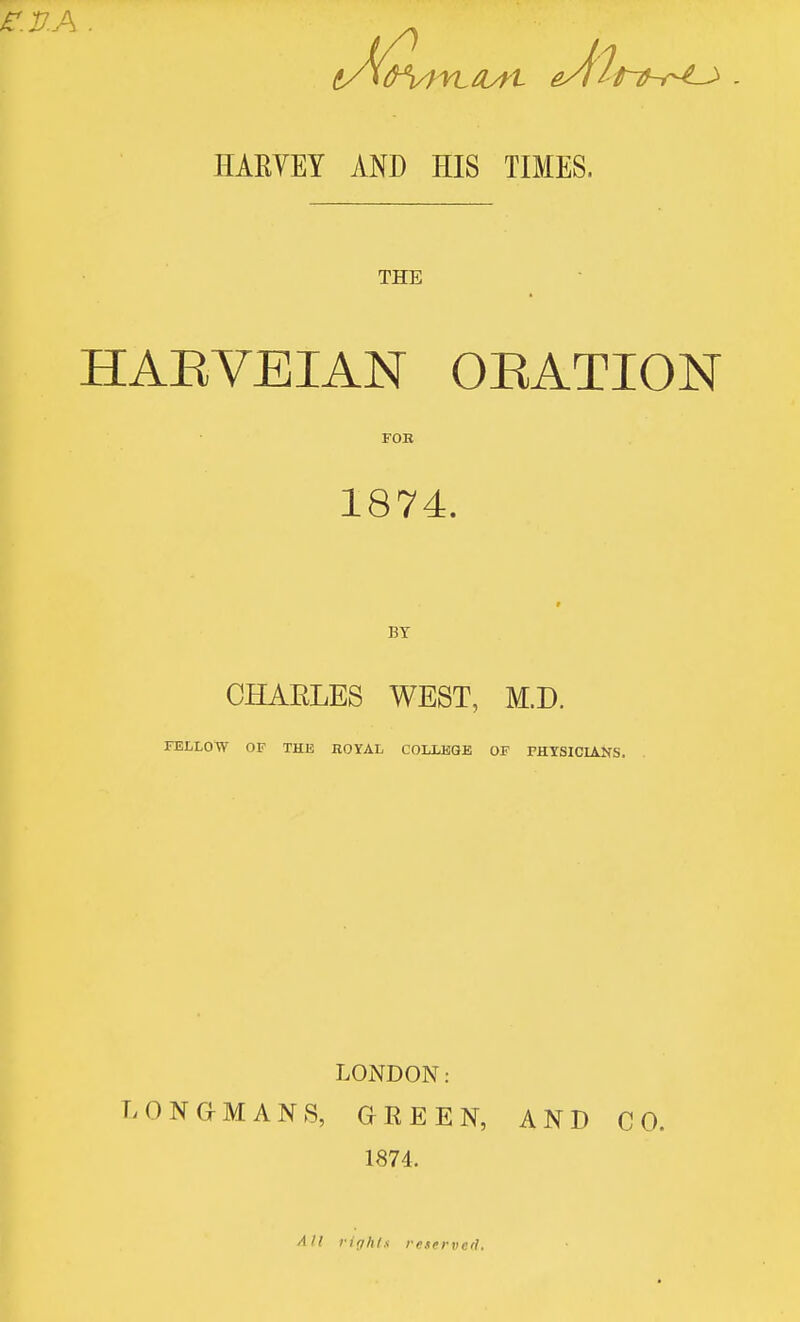 HARVEY AND HIS TIMES. THE HAEVEIAN OEATION FOB 1874. BY CHAELES WEST, M.D. FELLOW OF THE ROYAL COLLEGE OF FHYSICL^S. LONDON: LONGMANS, GREEN, AND CO. 1874. All ririhts re.iervcfl.