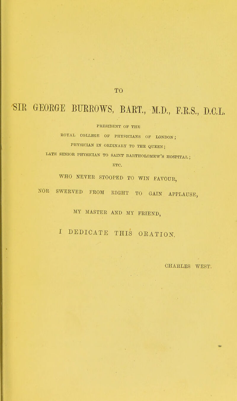 TO ^IR GEOEGE BUEROWS, BAET., M.D., F.E.S.. D.C.L PRESIDENT OF THE ROYAL COLLEGE OP PHYSICIANS OP LONDON J PHYSICIAN IN ORDINARY TO THE QUEEN; LATE SENIOR PHYSICUN TO SAINT BARTHOLOMEW'S HOSPITAL J ETC. WHO NEVER STOOPED TO WIN FAVOUR, NOR SWERVED PROM RIGHT TO GAIN APPLAUSE, MT MASTER AND MY FRIEND, I DEDICATE THIS OEATIOK. CHARLES WEST.