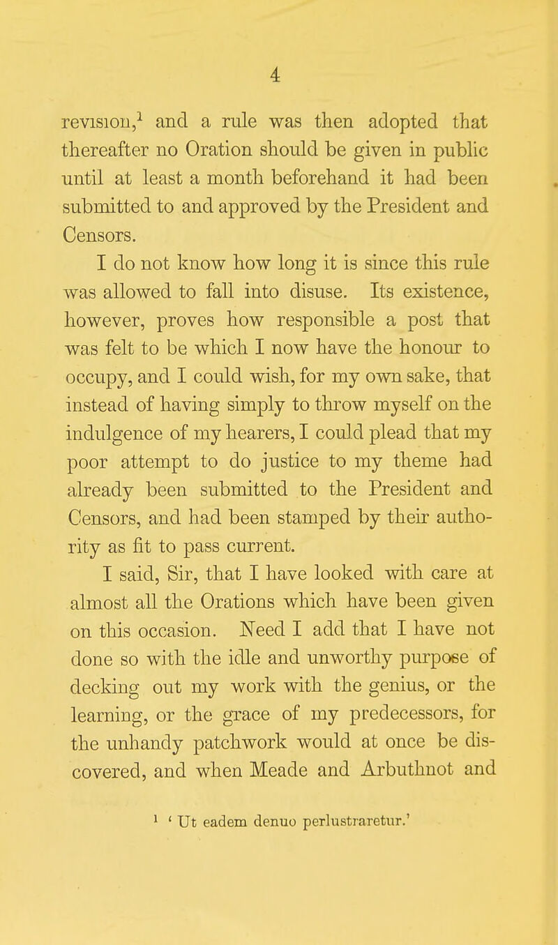 revision,^ and a rule was then adopted that thereafter no Oration should be given in public until at least a month beforehand it had been submitted to and approved by the President and Censors. I do not know how long it is since this rule was allowed to fall into disuse. Its existence, however, proves how responsible a post that was felt to be which I now have the honour to occupy, and I could wish, for my own sake, that instead of having simply to throw myself on the indulgence of my hearers, I could plead that my poor attempt to do justice to my theme had already been submitted to the President and Censors, and had been stamped by their autho- rity as fit to pass current. I said, Sir, that I have looked with care at almost all the Orations which have been given on this occasion. Need I add that I have not done so with the idle and unworthy purpose of decking out my work with the genius, or the learning, or the grace of my predecessors, for the unhandy patchwork would at once be dis- covered, and when Meade and Arbuthnot and ^ * Ut eadem denuo perlustraretur.'