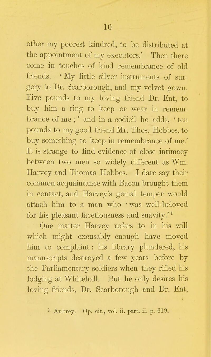 other my poorest kindred, to be distributed at the appointment'of my executors.' Then there come in touches of kind remembrance of old friends. ' My httle silver instruments of sur- gery to Dr. Scarborough, and my velvet gov^n. Five pounds to my loving friend Dr. Ent, to buy him a ring to keep or wear in remem- brance of me ;' and in a codicil he adds, ' ten pounds to my good friend Mr. Thos. Hobbes, to buy something to keep in remembrance of me.' It is strange to find evidence of close intimacy betv^een two men so vddely different as Wm. Harvey and Thomas Hobbes. I dare say their common acquaintance with Bacon brought them in contact, and Harvey's genial temper would attach him to a man who ' was well-beloved for his pleasant facetiousness and suavity.' ^ One matter Harvey refers to in his will which might excusably enough have moved him to complaint: his library plundered, his manuscripts destroyed a few years before by the Parliamentary soldiers when they rifled his lodging at Whitehall. But he only desires his loving friends, Dr. Scarborough and Dr. Ent, ' Aubrey. Op. cit., vol. ii. part. ii. p. G19.