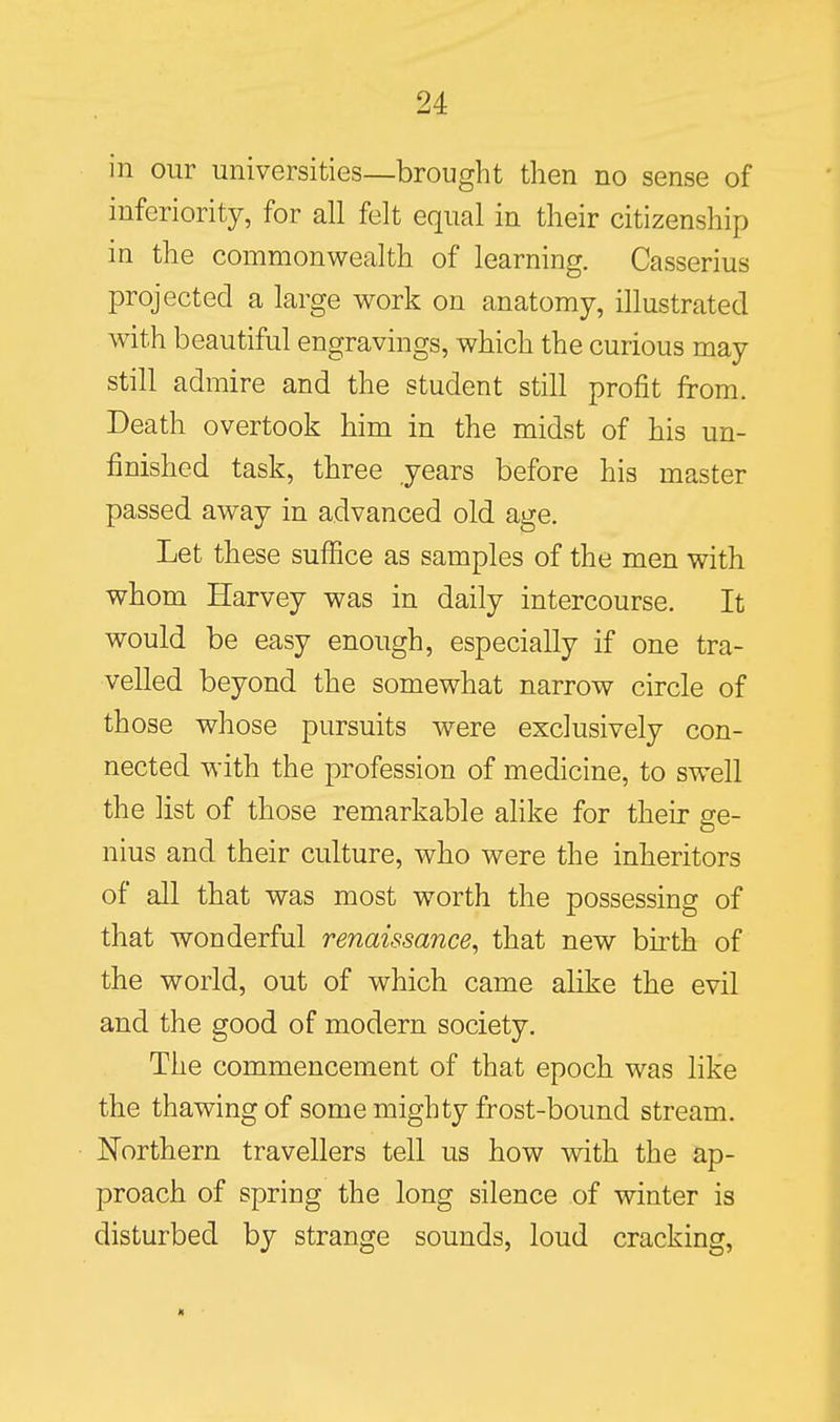 in our universities—brought then no sense of inferiority, for all felt equal in their citizenship in the commonwealth of learning. Casserius projected a large work on anatomy, illustrated with beautiful engravings, which the curious may still admire and the student still profit from. Death overtook him in the midst of his un- finished task, three years before his master passed away in advanced old age. Let these sufiice as samples of the men with whom Harvey was in daily intercourse. It would be easy enough, especially if one tra- velled beyond the somewhat narrow circle of those whose pursuits were exclusively con- nected with the profession of medicine, to swell the list of those remarkable alike for their ge- nius and their culture, who were the inheritors of all that was most worth the possessing of that wonderful renaissance, that new birth of the world, out of which came alike the evil and the good of modern society. The commencement of that epoch was like the thawing of some mighty frost-bound stream. JSTorthern travellers tell us how with the ap- proach of spring the long silence of winter is disturbed by strange sounds, loud cracking.