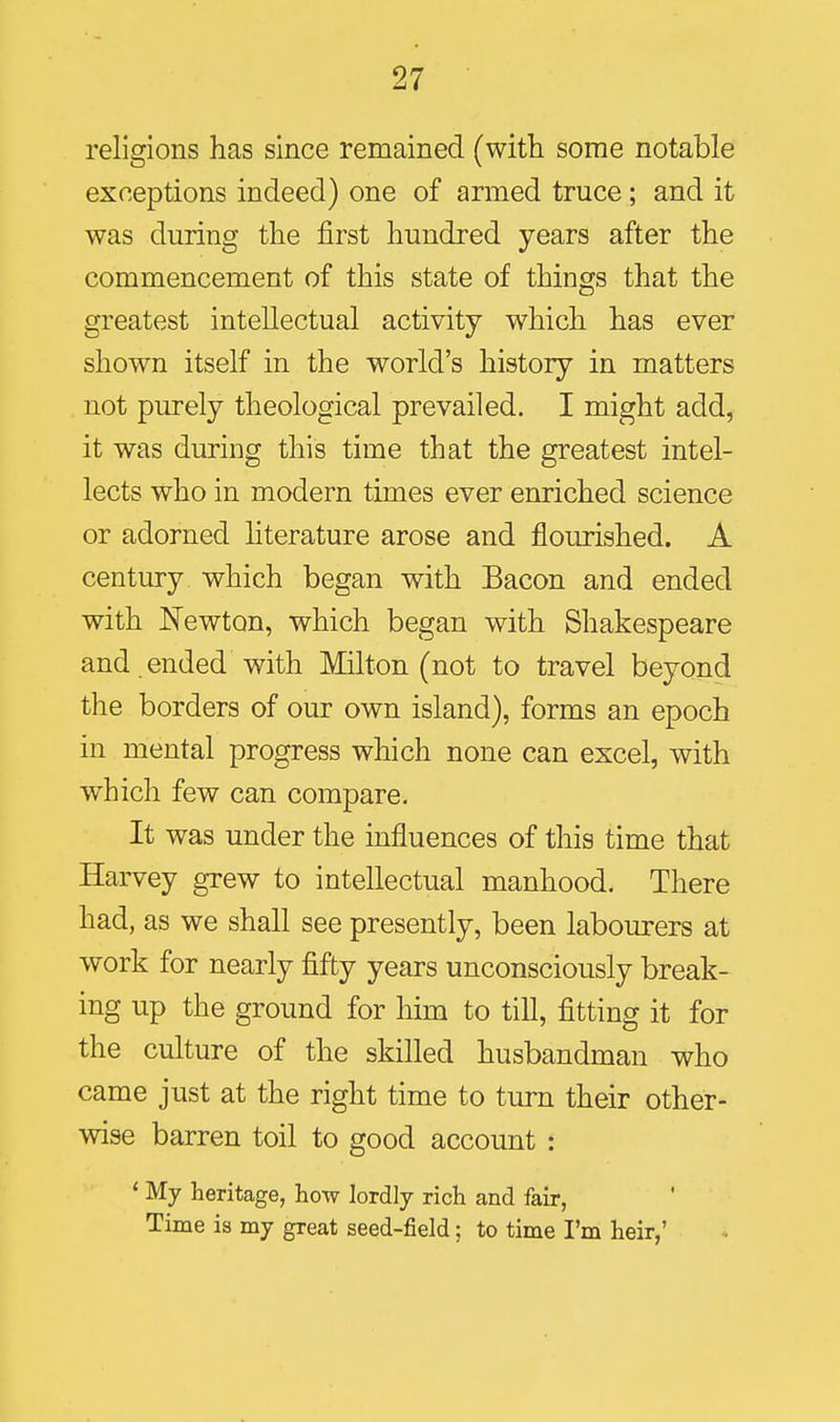 religions has since remained (with some notable exceptions indeed) one of armed truce; and it was during the first hundred years after the commencement of this state of things that the greatest intellectual activity which has ever shown itself in the world's history in matters not purely theological prevailed. I might add, it was during this time that the greatest intel- lects who in modern times ever enriched science or adorned hterature arose and flourished. A century which began with Bacon and ended with ISTewton, which began with Shakespeare and ended with Milton (not to travel beyond the borders of our own island), forms an epoch in mental progress which none can excel, with which few can compare. It was under the influences of this time that Harvey grew to intellectual manhood. There had, as we shall see presently, been labourers at work for nearly fifty years unconsciously break- ing up the ground for him to till, fitting it for the culture of the skilled husbandman who came just at the right time to turn their other- wise barren toil to good account : ' My heritage, how lordly rich and fair. Time is my great seed-field; to time I'm heir,'
