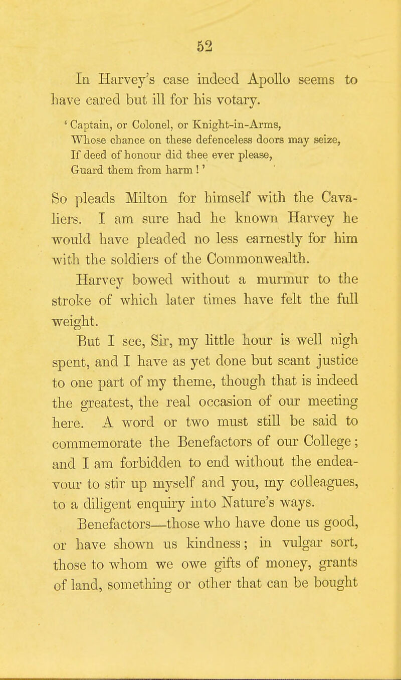 In Harvey's case indeed Apollo seems to have cared but ill for his votary. ' Captain, or Colonel, or Knight-in-Arms, Whose chance on these defenceless doors may seize, If deed of honour did thee ever please, Guard them from harm !' So pleads Milton for himself with the Cava- liers, I am sure had he known Harvey he would have pleaded no less earnestly for him with the soldiers of the Commonwealth. Harvey bowed without a murmur to the stroke of which later times have felt the full weight. But I see, Sir, my little hour is well nigh spent, and I have as yet done but scant justice to one part of my theme, though that is indeed the greatest, the real occasion of our meeting here. A word or two must still be said to commemorate the Benefactors of our College; and I am forbidden to end without the endea- vour to stir up myself and you, my colleagues, to a diligent enquiry into Nature's ways. Benefactors—those who have done us good, or have shown us Idndness; in vulgar sort, those to whom we owe gifts of money, grants of land, something or other that can be bought