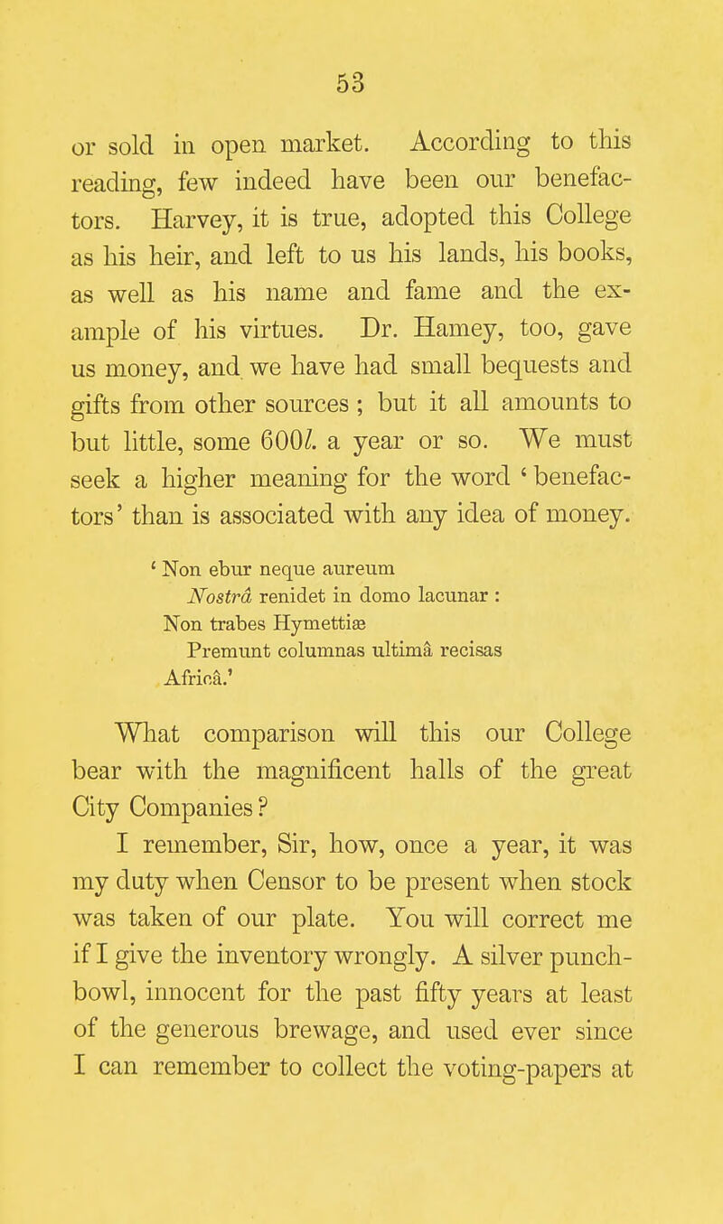 or sold ill open market. According to this reading, few indeed have been our benefac- tors. Harvey, it is true, adopted this College as his heir, and left to us his lands, his books, as well as his name and fame and the ex- ample of his virtues. Dr. Hamey, too, gave us money, and we have had small bequests and gifts from other sources ; but it all amounts to but little, some 600/. a year or so. We must seek a higher meaning for the word ' benefac- tors' than is associated with any idea of money. ' Non ebur neque aureum Nostra renidet in domo lacunar : Non trabes Hymettise Premunt columnas ultimi recisas Africa.' What comparison will this our College bear with the magnificent halls of the great City Companies ? I remember, Sir, how, once a year, it was my duty when Censor to be present when stock was taken of our plate. You will correct me if I give the inventory wrongly. A silver punch- bowl, innocent for the past fifty years at least of the generous brewage, and used ever since I can remember to collect the voting-papers at