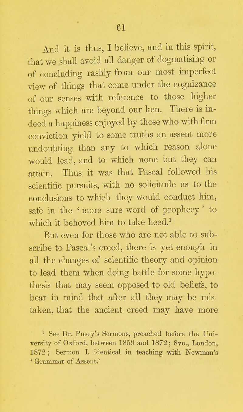 And it is thus, I believe, and in this spirit, that we shall avoid all danger of dogmatising or of concluding rashly from our most imperfect view of things that come under the cognizance of our senses with reference to those higher things which are beyond our ken. There is in- deed a happiness enjoyed by those who with firm conviction yield to some truths an assent more undoubting than any to which reason alone would lead, and to which none but they can attain. Thus it was that Pascal followed his scientific pursuits, with no sohcitude as to the conclusions to which they would conduct him, safe in the ' more sure word of prophecy' to which it behoved him to take heed.^ But even for those who are not able to sub- scribe to Pascal's creed, there is yet enough in all the changes of scientific theory and opinion to lead them when doing battle for some hypo- thesis that may seem opposed to old beliefs, to bear in mind that after all they may be mis- taken, that the ancient creed may have more * See Dr. Pusey's Sermons, preached before the Uni- versity of Oxford, between 1859 and 1872; 8vo., London, 1872 ; Sermon I. identical in teaching with Newman's ' Grammar of Assent.'