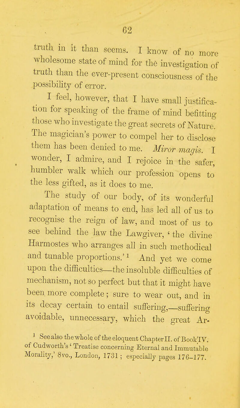 truth in it tlmn seems. I know of no more wholesome state of mind for the investigation of truth than the ever-present consciousness of the possibihty of error. I feel, however, that I have smaU justifica- tion for speaking of the frame of mind befitting t]iose who investigate the great secrets of Nature. The magician's power to compel her to disclose them has been denied to me. Miror magis. I wonder, I admire, and I rejoice in the safer, humbler walk which our profession opens to' the less gifted, as it does to me. The study of oiu: body, of its wonderful adaptation of means to end, has led all of us to recognise the reign of law, and most of us to see behind the law the Lawgiver, ' the divine Harmostes who arranges all in such methodical and tunable proportions.' ^ And yet we come upon the difiicultics—the insoluble difficulties of mechanism, not so perfect but that it might have been more complete; sure to wear out, and in its decay certain to entail suffering,_suffering avoidable, unnecessary, which the great Ar- ^ SeealsotliewholeoftheeloquentChapter 11.ofBook'IV. of Cudworth's' Treatise concerning Eternal and Immutable Morality,' 8vo., London, 1731; especially pages 176-177.