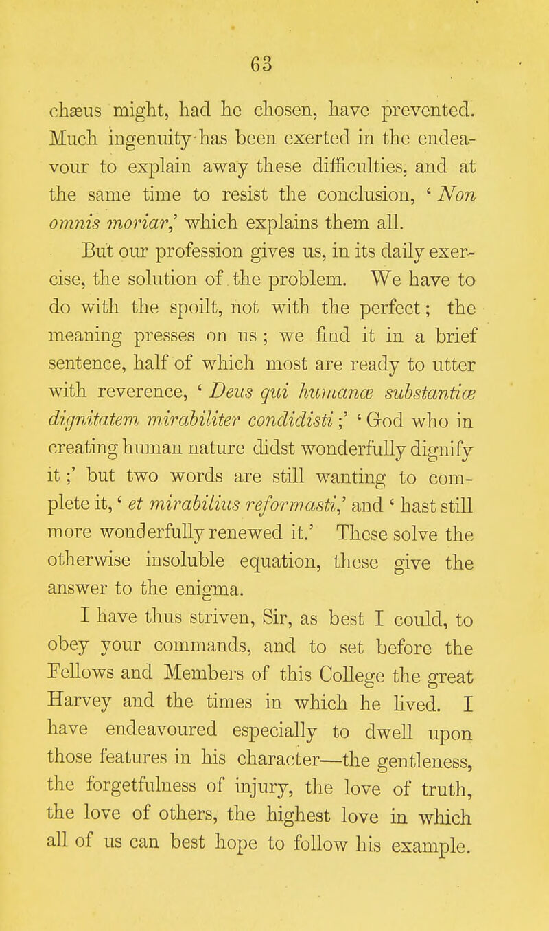 chseus might, had he chosen, have prevented. Much ingenuity has been exerted in the endea- vour to explain away these difficuhies, and at the same time to resist the conchision, ' Non omnis moriar,' which explains them all. But our profession gives us, in its daily exer- cise, the solution of the problem. We have to do with the spoilt, not with the perfect; the meaning presses on us ; we find it in a brief sentence, half of which most are ready to utter with reverence, ' Deus qui huiiiance substantice dignitatem mirahiliter condidisti;' ' God who in creating human nature didst wonderfully dignify it;' but two words are still wanting to com- plete it,' et mirahilius reformasti^' and ' hast still more wonderfully renewed it.' These solve the otherwise insoluble equation, these give the answer to the enigma. I have thus striven, Sir, as best I could, to obey your commands, and to set before the Fellows and Members of this College the great Harvey and the times in which he lived. I have endeavoured especially to dwell upon those features in his character—the gentleness, the forgetfulness of injury, the love of truth, the love of others, the highest love in which all of us can best hope to follow his example.