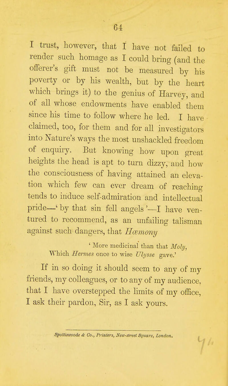 I trust, however, that I have not failed to render such homage as I could bring (and the offerer's gift must not be measured by his poverty or by his wealth, but by the heart which brings it) to the genius of Harvey, and of all whose endowments have enabled them since his time to follow where he led. I have claimed, too, for them and for all investigators into Nature's ways the most unshackled freedom of enquiry. But knowing how upon great heights the head is apt to turn dizzy, and how the consciousness of having attained an eleva- tion which few can ever dream of reaching tends to induce self-admiration and intellectual pride—' by that sin fell angels '—I have ven- tured to recommend, as an unfaihng talisman against such dangers, that Hcemony ' More medicinal than that Moly, VThich Hermes once to wise Ulysse gave.' If in so doing it should seem to any of my friends, my colleagues, or to any of my audience, that I have overstepped the hmits of my office, I ask their pardon, Sir, as I ask yours. Spottiswoode & Co., Printers, New-street Square, London.