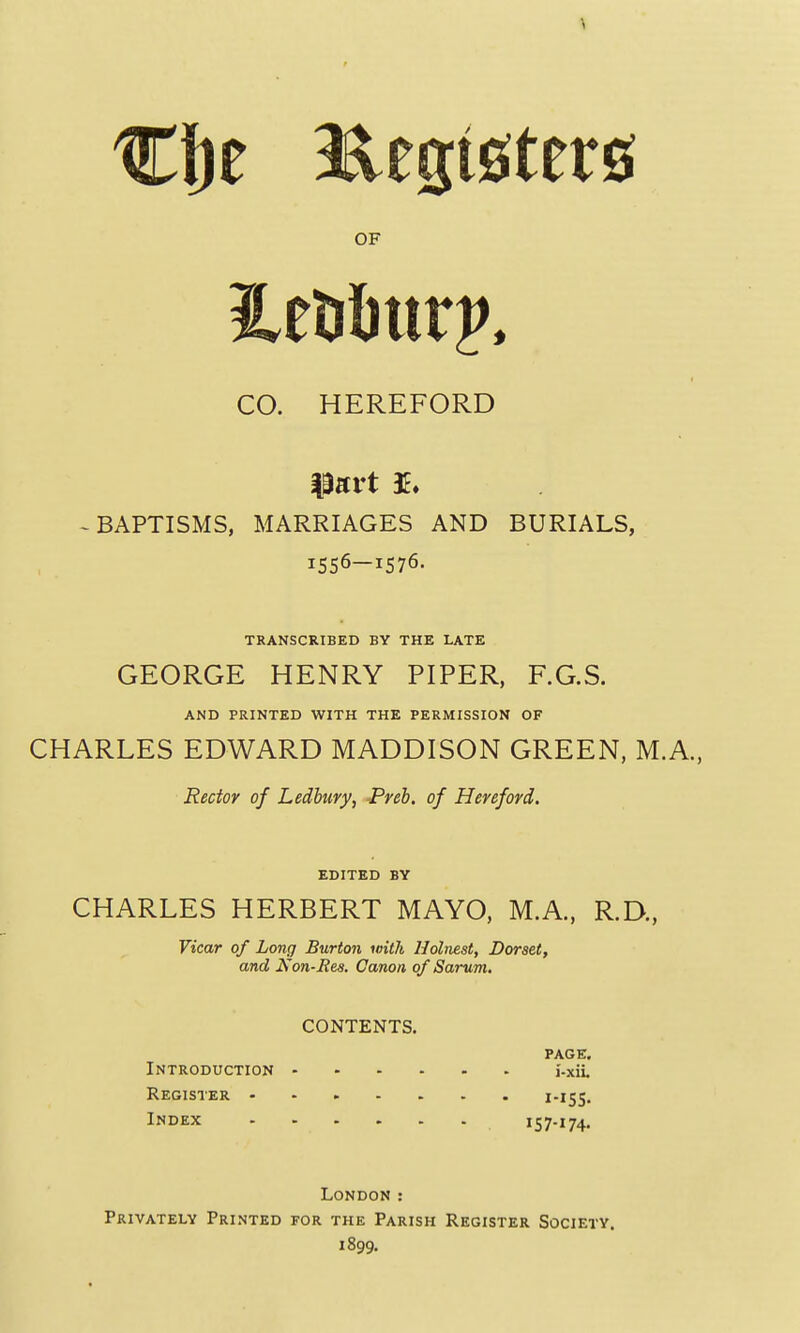 CO. HEREFORD part ^BAPTISMS, MARRIAGES AND BURIALS, 1556—1576. TRANSCRIBED BY THE LATE GEORGE HENRY PIPER, F.G.S. AND PRINTED WITH THE PERMISSION OF CHARLES EDWARD MADDISON GREEN, M.A., Rector of Ledbury, -Preb. of Hereford. EDITED BY CHARLES HERBERT MAYO, M.A., R.D., Vicar of Long Burton with Uolnest, Dorset, and Non-Res. Canon of Sarum. CONTENTS. PAGE. Introduction I'-xil Register i-iSS- Index 157-174. London : Privately Printed for the Parish Register Society. 1899.