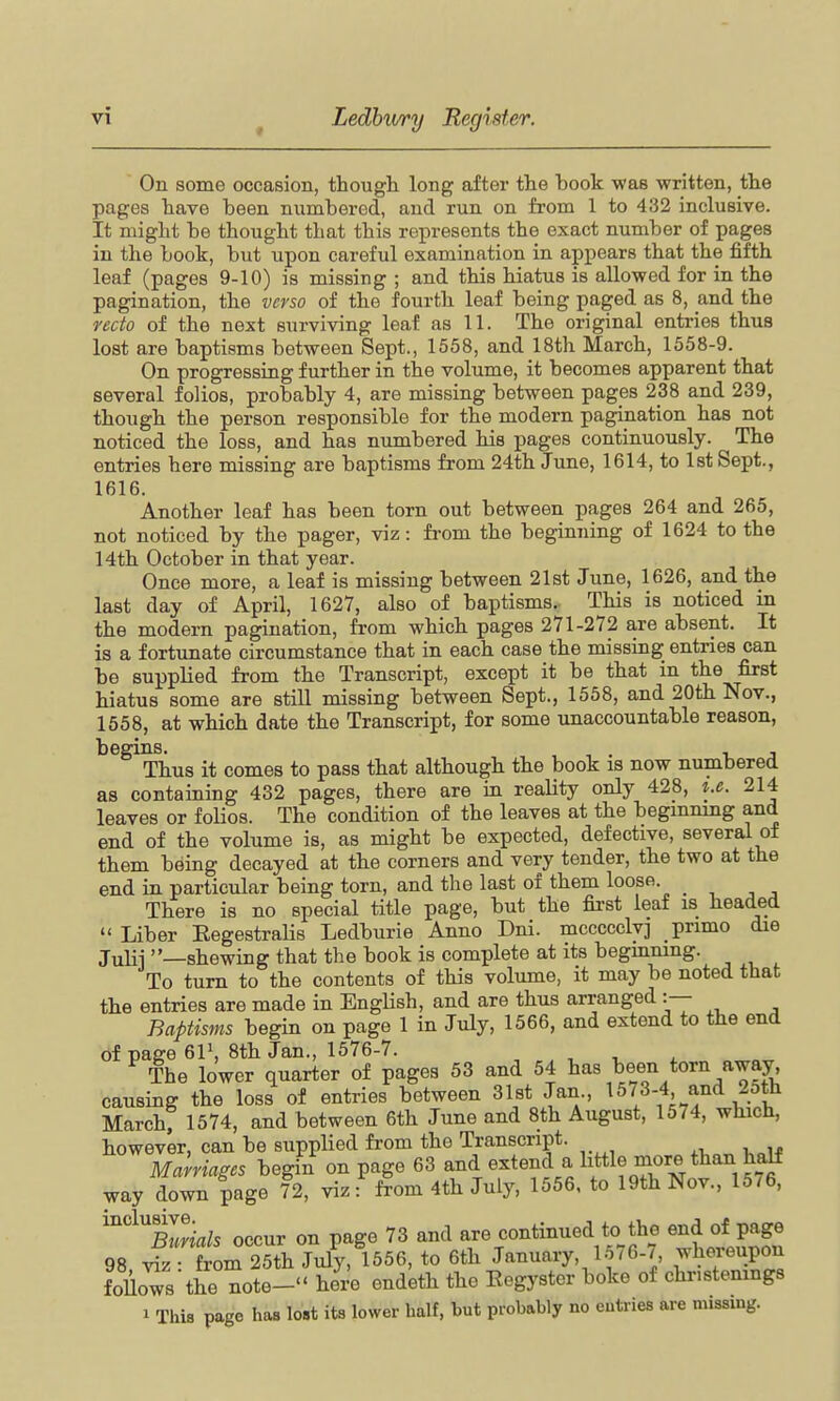 On some occasion, though, long after the book was written, the pages have been numbered, and run on from 1 to 432 inclusive. It might be thought that this represents the exact number of pages in the book, but upon careful examination in appears that the fifth leaf (pages 9-10) is missing ; and this hiatus is allowed for in the pagination, the verso of the fourth leaf being paged as 8, and the recto of the next surviving leaf as 11. The original entries thus lost are baptisms between Sept., 1558, and 18th March, 1558-9. On progressing further in the volume, it becomes apparent that several folios, probably 4, are missing between pages 238 and 239, though the person responsible for the modern pagination has not noticed the loss, and has numbered his pages continuously. The entries here missing are baptisms from 24th June, 1614, to 1st Sept., 1616. Another leaf has been torn out between pages 264 and 265, not noticed by the pager, viz: from the beginning of 1624 to the 14th October in that year. Once more, a leaf is missing between 2l8t June, 1626, and the last day of April, 1627, also of baptisms.. This is noticed in the modern pagination, from which pages 271-272 are absent. It is a fortunate circumstance that in each case the missing entries can be supplied from the Transcript, except it be that in the first hiatus some are still missing between Sept., 1558, and 20th Nov., 1558, at which date the Transcript, for some unaccountable reason, begins. , , . v j Thus it comes to pass that although the book is now numbered as containing 432 pages, there are in reality only 428, i.e. 214 leaves or folios. The condition of the leaves at the begmnmg and end of the volume is, as might be expected, defective, several of them being decayed at the corners and very tender, the two at the end in particular being torn, and the last of them loose. There is no special title page, but the fii'st leaf is headed  Liber Eegestralis Ledburie Anno Dni. mccccclvj primo die julii —shewing that the book is complete at its begmmng. To turn to the contents of this volume, it may be noted that the entries are made in EngUsh, and are thus arranged :— Baptisms begin on page 1 in July, 1566, and extend to the end of page 6P, 8th Jan., 1576-7. The lower quarter of pages 53 and 54 ^^^^ ^^^J^.^^^/^^J' causing the loss of entries between 31st Jan , 1573-4 and 25th March; 1574, and between 6th June and 8th August, 1574, which, however, can be supplied from the Transcript. Malriages begin on page 63 and extend a little more than half way down page 72, viz: from 4th July, 1556. to 19th Nov., 15/6, '^XSa/s occur on page 73 and are continued to the end of page 98 SrZZll^ ^i^IyS^^^, to 6th January, 1576-7 whereupon follows the note- here endeth the Eegyster boke of christenings 1 This page has lost its lower half, but probably no entries are missing.