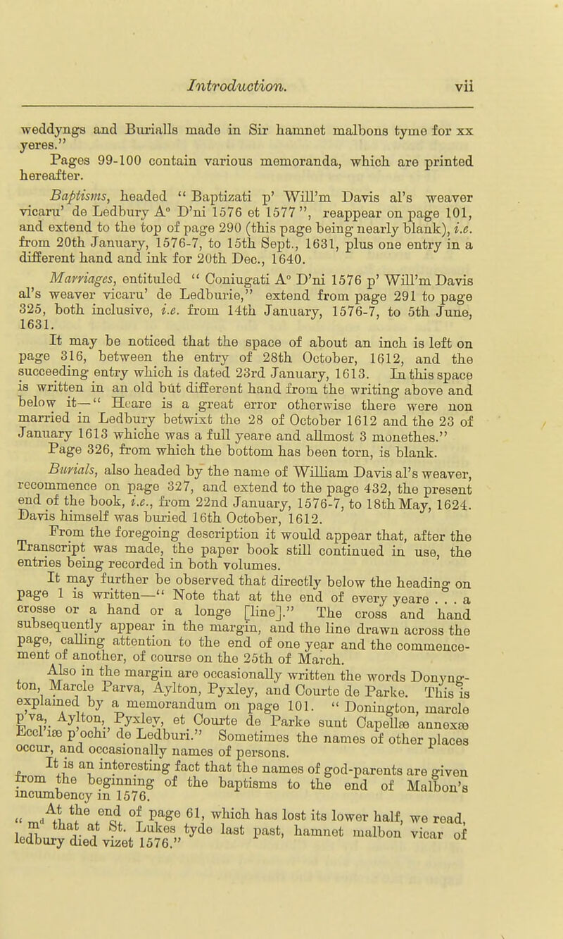 weddyngs and Burialls made in Sir hamnet malbona tyme for xx yeres. Pages 99-100 contain various memoranda, ■which, are printed hereafter. Baptisvis, headed  Baptizati p' WiU'm Davis al's weaver vicaru' de Ledbury A° D'ni 1576 et 1577 , reappear on page 101, and extend to the top of page 290 (this page being nearly blank), i.e. from 20th January, 1576-7, to 15th Sept., 1631, plus one entry in a different hand and ink for 20th Dec, 1640. Marriages, entituled  Coniugati A D'ni 1576 p' Will'm Davis al's weaver vicaru' de Ledburie, extend from page 291 to page 325, both inclusive, i.e. fi-om 14th January, 1576-7, to 5th June, 1631. It may be noticed that the space of about an inch is left on page 316, between the entry of 28th October, 1612, and the succeeding entry which is dated 23rd January, 1613. In this space is written in an old but different hand from the writing above and below it— Heare is a great error otherwise there were non married in Ledbury betwixt the 28 of October 1612 and the 23 of January 1613 whiche was a full yeare and allmost 3 monethes. Page 326, from which the bottom has been torn, is blank. Burials, also headed by the name of William Davis al's weaver, recommence on page 327, and extend to the page 432, the present end of the book, i.e., from 22nd January, 1576-7, to 18th May, 1624. Davis himself was buried 16th October, 1612. From the foregoing description it would appear that, after the Transcript was made, the paper book still continued in use, the entries being recorded in both volumes. It may further be observed that directly below the heading on page 1 is written— Note that at the end of every yeare a crosse or a hand or a longe [line]. The cross and hand subsequently appear in the margin, and the line drawn across the page, caUmg attention to the end of one year and the commence- ment of another, of course on the 25th of March. Also in the margin are occasionaUy written the words Donynff- ton Marcle Parva, Aylton, Pyxley, and Com-te de Parke. This is explained by a memorandum on page 101.  Donington, marcle pva Ay ton, Pyxley, et Oourte de Parke sunt Capellfe annexfo iiccl 186 p ochi' de Ledburi. Sometimes the names of other places occur, and occasionally names of persons. It is an interesting fact that the names of god-parents are given from the beginning of the baptisms to the end of Malbon's incumbency in 1576. u-cuuun s  m-^ln^lf'^S l lost its lower half, we read, ledbu^y died vSet^576' ^'' '''' ^^^^^ ^'''^'^