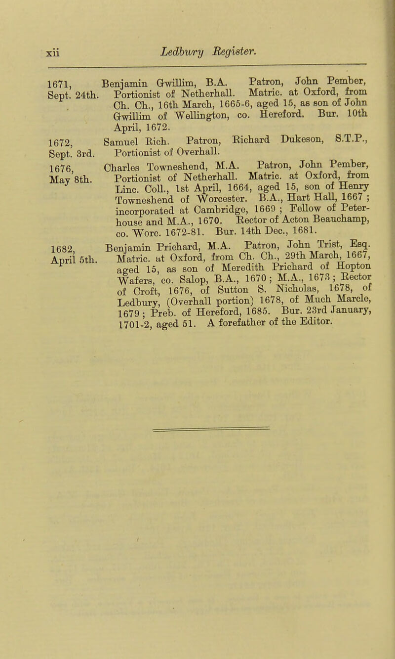 16Y1, Benjamin Gwillim, B.A. Patron, John Pember, Sept. 24th. Portionist of Netherliall. Matric. at Oxford, from Oh. Oh., 16th March, 1665-6, aged 15, as son of John Gwillim of Wellington, co. Hereford. Bur, 10th April, 1672. 1672, Samuel Bich. Patron, Richard Dukeson, 8.T.P., Sept! 3rd. Portionist of Overhall. 1676 Oharles Towneshend, M.A. Patron, John Pember, May'8th Portionist of NetherhaU. Matric. at Oxford, from Line. OoU., 1st April, 1664, aged 15, son of Henry Towneshend of Worcester. B.A., Hart HaU, 1667 ; incorporated at Oambridge, 1669 ; PeUow of Peter- house and M.A., 1670. Rector of Acton Beauchamp, CO. Wore. 1672-81. Bur. 14th Dec, 1681. 1682 Beniamin Prichard, M.A. Patron, John Trist, Esq. Aprii5th. Matric. at Oxford, from Oh. Oh., 29th March 1667, aged 13, as son of Meredith Prichard of Hopton Wafers, co. Salop, B.A., 1670 ; M.A., 1673 ; Rector of Oroft, 1676, of Sutton S. Nicholas, 1678, of Ledbury, (Overhall portion) 1678, of Much Marcle, 1679; Preb. of Hereford, 1685. Bur. 23rd January, 1701-2, aged 51. A forefather of the Editor.