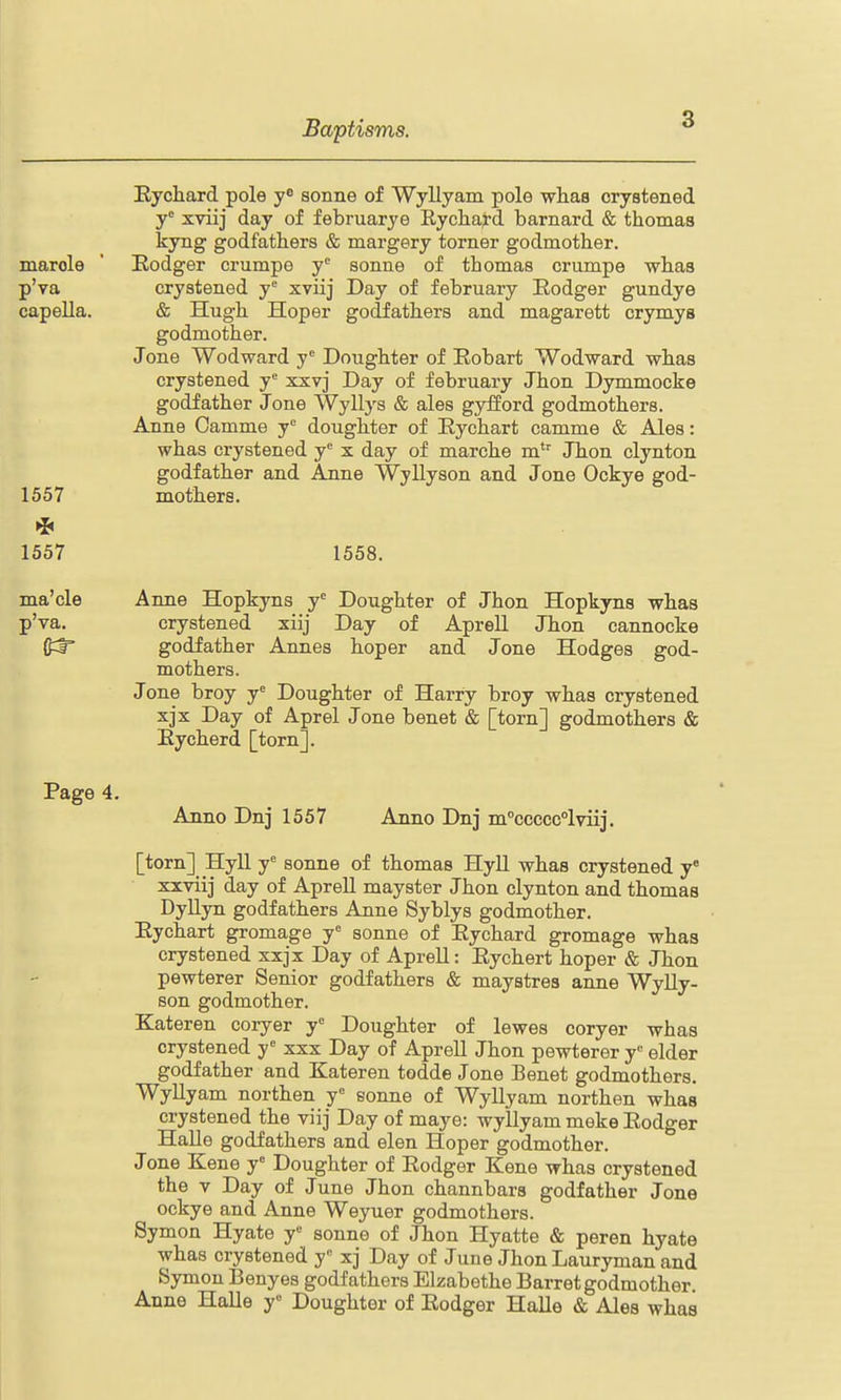 Eychard pole y** sonne of Wyllyam pole wlias crystened y'= xviij day of februarye Eychaj-d barnard & thomas kyng godfathers & margery torner godmother, marole ' Eodger crumpe y^ sonne of thomas crumpe whas p'va crystened y xviij Day of february Eodger gundye capeUa. & Hugh Hoper godfathers and magarett crymys godmother. Jone Wodward y° Doughter of Robart Wodward whas crystened y xxvj Day of february Jhon Dymmocke godfather Jone Wyllys & ales gyiiord godmothers. Anne Camme y^ doughter of Rychart camme & Ales: whas crystened y x day of marche m'^ Jhon clynton godfather and Anne Wyllyson and Jone Ockye god- 1557 mothers. 1557 1558. ma'cle Anne Hopkyns y^ Doughter of Jhon Hopkyns whas p'va, crystened xiij Day of Aprell Jhon cannocke (J^r godfather Annas hoper and Jone Hodges god- mothers. Jone broy y'^ Doughter of Harry broy whas crystened xjx Day of Aprel Jone benet & [torn] godmothers & Eycherd [torn]. Page 4. Anno Dnj 1557 Anno Dnj m°ccccc°lviij. [torn] Hyll y'' sonne of thomas HyU whas crystened y° xxviij day of ApreU mayster Jhon clynton and thomas DyUyn godfathers Anne Syblys godmother. Eychart gromage y' sonne of Eychard gromage whas crystened xxjx Day of Aprell: Eychert hoper & Jhon pewterer Senior godfathers & maystres anne WyUy- son godmother. Kateren coryer y° Doughter of lewes coryer whas crystened y xxx Day of Aprell Jhon pewterer y elder godfather and Kateren todde Jone Benet godmothers. WyUyam northen y sonne of Wyllyam northen whas crystened the viij Day of maye: wyllyam meke Eodger Halle godfathers and elen Hoper godmother. Jone Kene j' Doughter of Eodger Kene whas crystened the V Day of June Jhon channbars godfather Jone ockye and Anne Weyuer godmothers. Symon Hyate y« sonne of Jhon Hyatte & peren hyate whas crystened y xj Day of June JhonLauryman and Symon Benyes godfathers Elzabethe Barret godmother. Anne Halle y° Doughter of Eodger Halle & Ales whas