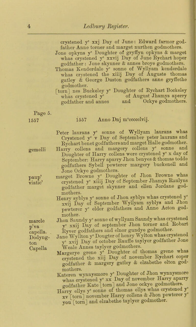 1557 gemelli paup' viatic' marcle p'va capella. . Dodyng- ton Capella crystened y' xxj Day of June: Edward farmor god- father Anne torner and marget nurthen godmothers. Jone opkyns y Doughter of gryffyn opkyns & marget whas crystened y° xxvij Day of June Rychart hoper godfather : Jone skynner & annes broye godmothers. Thomas Kenderdale y sonne of Wyllyam kenderdale whas crystened the xiiij Day of Auguste thomas gatley & George Duston godfathers anne gryfEethe godmother. [torn] nes Buckeley y* Doughter of Eychart Bockeley whas crystened y' of August Jhamys aperry godfather and annes and Ockye godmothers. 1557 Anno Dnj m''ccccclvi]'. Peter laurans y° sonne of Wyllyam laurans whas Crystened y' v Day of September peter laurans and Eychart benet godfathers and marget Halle godmother. Harry collens and margery collens y'' sonne and Doughter of Harry collens were crystened y^ x day of September: Harry aparry Jhon benyes & thomas todde godfathers SybeU pewterer margery buckenell and Jone Ockye godmothers. marget Browne y Doughter of Jhon Browne whas crystened y'' xiiij Day of September Jhamys Eaulyns godfather marget skynner and ellen Jordane god- mothers. Henry syblys y'' sonne of Jhon syblys whas crystened y xvij Day of September Wyllyam syblys and Jhon pewterer y*^ elder godfathers and Anne Acton god- mother. Jhon Saundy y' sonne of wyllyam Saundy whas crystened y= xxij Day of September Jhon torner and Eobart Eyver godfathers and elnor gundye godmother. Jane Wyllton y'' Dougter of henry Wylton whas crystened y'' xvij Day of October EaufEe taylyer godfather Jone Weale Annes taylyer godmothers. Margerye grene y' Doughter of thomas grene whas crystened the xiij Day of november Eychart coper godfather & margery gatley & elzabethe elton god- mothers. Kateren wynnysmore y Doughter of Jhon wynnysmore whas crystened y'' xx Day of november Han-y aparry godfather Kate [torn] and Jone ockye godmothers.