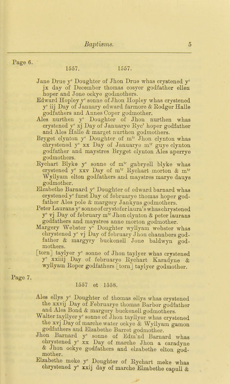 Page 6. 1557. 1557. Jaue Drue y° Doughter of Jhon Drue whas crystened y° jx day of December thomas cosyer godfather ellen hoper and Jone ockye godinotkers. Edward Hopley y'' sonne of Jlion Hopley whas crystened y* iij Day of January edward farmore & Eodger Halle godfathers and Annes Coper godmother. Ales nurthen y'= Doughter of Jhon nurthen whas crystened y xj Day of Januarye Eye' hoper godfather and Ales Halle & marget nurthen godmothers. Bryget clynton y Doughter of m' Jhon clynton whas chrystened y'^ xx Day of Januarye m^ guye clynton godfather and maystres Bryget clynton Ales aperrye godmothers. Eychart Blyke y sonne of m' gabryell blyke whas crystened y xxv Day of m''^ Eychart morton & m'^ WyUyam elton godfathers and maystres marye dauys godmother. Elzabethe Barnard y'= Doughter of edward barnard whas crystened y'' furst Day of februarye thomas hoper god- father Ales pole & margery Jankyns godmothers. Peter Laurans y'= sonneof crystoferlaura's whas chrystened y'' vj Day of f ebruary m*'' Jhon clynton & peter laurans godfathers and maystres anne morton godmother. Margery Webster y'= Doughter wyllyam webster whas chrystened y'= vj Day of f ebruary Jhon channbers god- father & margyry buckenell Jone baldwyn god- mothers. [torn] taylyer y'^ sonne of Jhon taylyer whas crystened y xxiiij Day of februarye Eychart Karadyne & wyllyam Eoper godfathers [torn] taylyer godmother. Page 7. 1557 et 1558. Ales ellys y' Doughter of thomas ellys whas crystened the xxvij Day of Februarye thomas Barbor godfather and Ales Bond & margery buckenell godmothers. Walter tayllyer y'' sonne of Jhon tayllyer whas crystened the xvj Day of marche water ockye & Wyllyam gamon godfathers and Elzabethe Barrot godmother. Jhon Barnard y^ sonne of Edm'nd Barnard whas chrystened y^ xx Day of marche Jhon a caradyne & Jhon ockye godfathers and elzabethe elton god- mother. Elzabethe meke y Doughter of Eychart meke whas chrystened y« xxij day of marche Elzabethe capull &