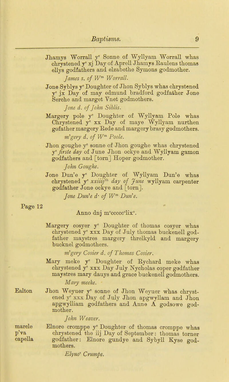 JTiamys Worrall y Sonne of Wyllyam Worrall whas clirystened y xj Day of Aprell Jhamys Eaulens thomas ellya godfathers and elzabethe Symons godmother. James s. of W^ Worrall. Jone Syblys y' Dougbter of Jbon Syblys wbas cbrystened y jx Day of may edmund bradford godfather Jone Serche and marget Vnet godmothers. Jone d. of John Siblis. Margery pole y Doughter of Wyllyam Pole whas Ohrystened y' xx Day of maye Wyllyam nurthen gofather margery Eede and margery brasy godmothers. m'gery d. of Poole. Jhon goughe y sonne of Jhon goughe whas chrystened fivstt day of June Jhon ockye and Wyllyam gamon godfathers and [torn] Hoper godmother. John Goughe. Jone Dun'e y Doughter of Wyllyam Dun'e whas chrystened y^ xxiiij^'^ day of June wyllyam carpenter godfather Jone ockye and [torn]. Jone Dun^e d- of Dun'e. Page 12 Anno dnj m°ccccc°lix''. Margery cosyer y Doughter of thomas cosyer whas chrystened y xxx Day of July thomas buckenell god- father maystres margery threlkyld and margery bucknel godmothers. m'gery Cosier d. of Thomas Cosier. Mary meke y^ Doughter of Eychard meke whas chrystened y'' xxx Day July Nycholas coper godfather maystres mary dauys and grace buckenell godmothers. Mary meehe. Jhon Weyuer y° sonne of Jhon Weyuer whas chryst- ened y^ xxx Day of July Jhon apgwyUam and Jhon apgwyUiam godfathers and Anne A godsowe god- mother. John Weaver. Elnore cromppe y° Doughter of thomas cromppe whas chrystened the iij Day of September: thomas torner godfather: Elnore gundye and Sybyll Kyse god- mothers. Elyno' Crumpe. Ealton marcle p'va capella