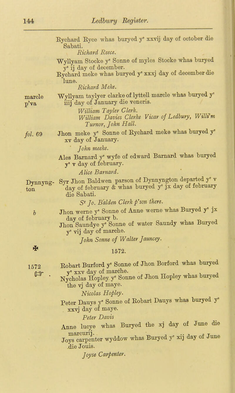 Eychard EycG wlias buryed y xxvij day of October die Sabati. Richard Reece. Wyllyam Stocke y° Sonne of myles Stocke whas buryed y° ij day of december. Eychard meke wbas buryed y xxxj day of december die lune. Richard Meke. marcle Wyllyam taylyer clarke of lyttell marcle wlias buryed y' p'va iii] day of January die veneris. William Tayler Clerk. William Davies Gierke Vicar of Ledbury, Willi'm Tumor, John Hall, fol. 69 Jhon meke y' Sonne of Eychard meke whas buryed y' XV day of January. John meeke. Ales Barnard y' wyfe of edward Barnard whas buryed y» V day of february. Alice Barnard. Dvnnvnff- Syr Jhon Baldwen parson of Dynnyngton departed y* v ton day of february & whas buryed y jx day of february die Sabati. Jo. Balden Clerk p'son there, h Jhon werne y' Sonne of Anne weme whas Buryed y' jx day of february b. -d j Jhon Saundye y' Sonne of water Saundy whas Buryed y= vij day of marche. John Sonne of Walter Jauncey. 1572. 1572 Eobart Burford y'' Sonne of Jhon Borford whas buryed (tt- v° XXV day of marche. ^ ' Nycholas Hopley y= Sonne of Jhon Hopley whas buryed the vj day of maye. Nicolas Hopley. Peter Dauys y« Sonne of Eobart Dauys whas buryed y' xxvj day of maye. Peter Davis Anne lucye whas Buryed the xj day of June die Jo^^'caipenter wyddow whas Buryed y^ xij day of June die Jouis. Joyse Carpenter.