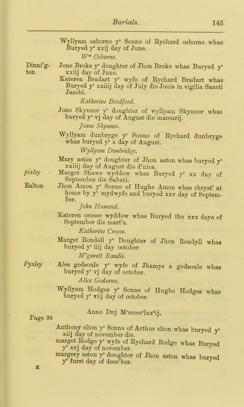 Dinni'g- ton pixley Ealton Pyxley Wyllyam osborno y° Sonne of Eychard osborne whas Buryed y xxij day of June. W Oshtmie. Jone Broke y' doughter of Jlion Broke whas Buryed y* xxiij day of June. Kateren Bradart y wyfe of Eychard Bradart whas Buryed y° xxiiij day of July die Jouis in vigilia Sancti Jacobi. Katherine Bvodfovd. Jone Skynner y doughter of wyllyam Skynner whas buryed y vj day of August die marcurij. Joane Skynner. Wyllyam dunbryge y Sonne of Eychard dunbryge whas buryed y° x day of August. Wyllyam Dunbridge. Mary aston y' doughter of JTion aston whas buryed y xxiiij day of August die d'nica. Marget Shawe wyddow whas Buryed y xx day of September die Sabati. Jhon Amon y= Sonne of Hughe Amon whas chryst' at home by y= mydwyfe and buryed xxv day of Septem- ber. John Hamond. Kateren croose wyddow whas Buryed the xxx daye of September die mart's. Katherine Croose. Marget EondeU y= Doughter of Jhon EondyU whas buryed y^ iiij day October. M^garett Randle. Ales godsoule y'' wyfe of Jhamys a godsoule whas buryed y' vj day of October. Alice Godsawe. WyUyam Hodges y Sonne of Hughe Hodges whas buryed y' yiij day of October. Page 96 Anno Dnj M''ccccc»lxx''ij. Anthony elton y= Sonne of Arthur elton whas buryed xiij day of november die. marget Eodge r wyfe of Eychard Eodge whas Burved y XV] day of november. margery aston y« doughter of Jhon aston whas buryed y furst day of dece'ber. ^