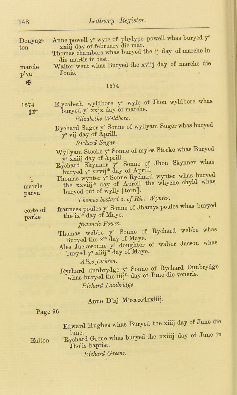 Donyng- ton marcle p'va Anne poweU y^ wyfe of phylype powell wlias buryed y xxiii day of february die mar. , Thomas chambers wbas buryed the ij day of marche in die martis in f est. _ Walter went wbas Buryed the xvii] day of marcbe die Jouis. 1574 1574 Elyzabetb wyldbore y ^J^^ ^^^^ wyldbore wbas ^ buryed y'= xxjx day of marcbe. Elizabethe Wildbore. Eycbard Suger y Sonne of wyUyam Suger wbas buryed y= vij day of Aprill. Richard Sugar. WyUyam Stocke y' Sonne of myles Stocke wbas Buryed y« xxiii day of Aprill. Eycbard Skynner y» Sonne of Jbon Skynner wbas buryed xxvii' day of Aprill. Tbomas wynter y^ Sonne Eycbard wynter wbas buryed tbe xxyiij*-^ day of Aprell tbe wbycbe cbyld wbas buryed out of wylly [torn]. Thomas bastard s. of Ric. Wynter. fraunces poules y» Sonne of Jbamys poules wbas buryed tbe ix*'' day of Maye. fframcis Powes. Tbomas webbe y^ Sonne of Eycbard webbe wbas Buryed tbe x'day of Maye. Ales Jackesonne y dougbter of waiter Jacson wbas buryed y' xiiij^ day of Maye. Alice Jackson. Eycbard dunbrydge y^ Sonne of Eycbard Dunbrydge wbas buryed tbe iiij* day of June die veneris. Richard Dunbridge. b marcle parva corte of parke Anno D'nj M°ccccc°lxxiiii. Page 96 Edward Hugbes wbas Buryed tbe xiiij day of June die Ealton EycW Grene wbas buryed tbe xxiiij day of June in Jbo'is baptist. Richard Greene.
