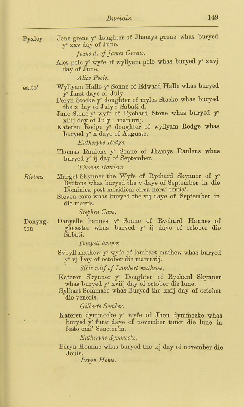 Pyxley Jone grene y' dougMer of Jhamys grene wlias buryed y' XXV day of June. Joafte d. of James Greene. Ales pole y wyfe of wyllyam pole wlias buryed y* xxvj day of June. Alice Poole. ealto' Wyllyam Halle y Sonne of Edward Halle whas buryed y^ furst daye of July. Peryn Stocke y doughter of myles Stocke wbas buryed the X day of July : Sabati d. Jane Stone y wyfe of Eycbard Stone wbas buryed y xiiij day of July : marcurij. Kateren Eodge y'= doughter of wyUyam Rodge whas buryed y x daye of Auguste. Kathevyne Rodge. Thomas Eaulens y° Sonne of Jhamys Eaulens whas buryed y^ ij day of September. Thomas Rawlens. Birtons Marget Skynner the Wyfe of Eychard Skynner of y° Byrtons whas buiyed the v daye of September in die Dominica post meridiem circa hora' tertia'. Steven cave whas buryed the vij daye of September in die martis. Stephen Cave. Donyng- Danyelle hannes y Sonne of Eychard HanAes of ton glocester whas buryed y° ij daye of October die Sabati. Danyell hannes. SybyU mathew y wyfe of lambart mathew whas buryed y^ vj Day of October die marcurij. Sihle wief of Lamhert mathewe. Kateren Skynner y^ Doughter of Eychard Skynner whas buryed y xviij day of October die lune. Gylbart Sommare whas Buryed the xxij day of October die veneris. Gilbevte Somber. Kateren dymmocke y wyfe of Jhon dymmocke whas buryed y' furst daye of november tunct die lune in festo omi' Sanctor'm. Kathevyne dymmocke. Peryn Homme whas buryed the xj day of november die Jouis. Peryn Home. I