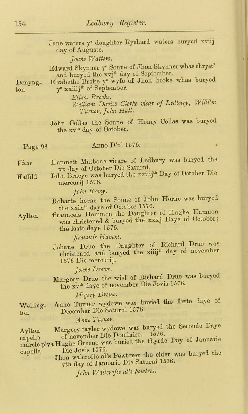 Jano waters y doughter Eycliard waters buryed xviij day of Auguste. Joane Waiters. Edward Skynner y Sonne of Jhon SkynnerwliascliryBt' and buryod the xvj' day of September. Donyng- Elzabetbe Broke y wyfe of Jhon broke wbas buryed ton y xxiiij' of September. Eliza. Brooke. William Davies Gierke vicar of Ledbury, WtlWin Ttirnor, John Hall. Jobn Col]as the Sonne of Henry CoUas was buryed the XV*'' day of October. Page 98 Anno D'ni 1576. Vicar Haffild Aylton Hamnett Malbone vicare of Ledbury was buryed the XX day of October Die Saturni. ^ -r^- John Bracye was buryed the xxiiij' Day of October Die mercuri] 1676. Joht Bracy. Eobarte horne the Sonne of John Home was buryed the xxix' daye of October 1576. ffraunceis Hammon the Daughter of Hughe Hamnon was christened & buryed the xxxj Daye of October; the laste daye 1576. ffrauncis Hamoti. Johane Drue the Daughter of Eichard Drue was christened and buryed the xiiij' day of november 1576 Die mercurij, Joane Drewe. Margery Drue the wief of Eiehard_ Drue was buryed the xv* daye of november Die Jovis 1576. M^gery Drewe. Anne Turner wydowe was buried the firste daye of December Die Saturni 1576. Anne Tumor. Margery tayler wydowe was buryed the Seconde Daye of november Die Dominico. 1576. marclep'va Hughe Greene was buried the thyrde Day of Januane ^^^^''^^ Jh?n wlroflf ^'s Pewterer the elder was buryed the vth day of Januarie Die Saturm 1576. John Wallcrofic al's pewtres. Welling- ton Aylton capella