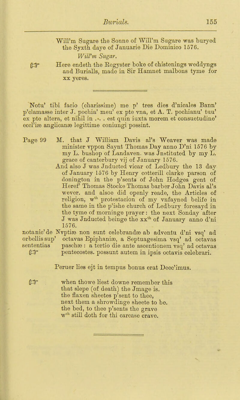 Will'm Sugars the Sonne of Will'm Sugare was buryed tlie Syxth. daye of Januarie Die Dominico 1576. Will'tn Sugar. Here endeth the Rogyster boke of chistenings weddyngs and Burialls, made in Sir Hamuet malbons tyme for XX yores. Notu' tibi facio (charissime) me p' tres dies d'nicales Bann' p'clamasse inter J. poohia' meu' ex pte vna, et A. T. pochianu' tiiu' ex pte altera, et nihil in .•. . est quin iuxta morem et consuetudine' eccl'ise angHcanse legittime coniungi possint. Page 99 M. that J William Davis al's Weaver was made minister vppon Saynt Thomas Day anno D'ni 1576 by my L. bushop of Landaven. was Jnstitated by my L. grace of canterbury vij of January 1576. And also J was Jnducted vicar of Ledbury the 13 day of January 1576 by Henry cotterill clarke parson of flonington in the p'sents of John Hodges gent of Heref Thomas Stocke Thomas barber John Davis al's wever. and alsoe did openly reade, the Articles of religion, w protestacion of my vnfayned belife in the same in the p'ishe church of Ledbury foresayd in. the tyme of morninge prayer: the next Sonday after J was Jnducted beinge the xx*** of January anno d'ni 1576. notanic'de Nvptice non sunt celebrandae ab adventu d'ni vsq' ad orbellis sup' octavas Epiphaniee, a Septuagesima vsq' ad octavas sententias paschee : a tertio die ante ascentionera vsq' ad octavas fi:^ pentecostes. possunt autem in ipsis octavis celebrari. Peruer lies ejt in tempus bonus erat Deec'imus. {JCr when thowe liest downs remember this that slepe (of death) the Jmage is. the flaxen sheetes p'sent to thee, next them a shrowdinge sheete to be. the bed, to thee p'sents the grave w''' still doth for thi carcase crave.