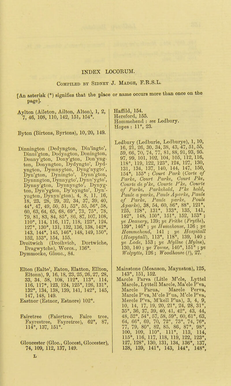 Compiled by Sidney J. Madge, F.R.S.L. [An asterisk (*) signifies that the place or name occurs more than once page]. Aylton (Aileton, Ailton, Alton), 1, 2, 7, 46, 108, 110, 142, 151, 154*. Byton (Birtons, Byrtons), 10,20, 149. Dinnington (Dedyngton, Din'ingto', Dinui'gton, Dodyngtou, Donington, Donny'gton, Dony'gton, Don'yng- ton, Donyngton, Dydyngto', Dyd- yngton, Dymnygton, Dyng'nygto', Dyn'gton, Dyningto', Dyun'gton, Dynnngton, Dyniiygto', Dynn'ygto', Dynny'gton, Dynnyngto', Dynyg- ton, Dyn'ygton, Dy'nyngto', Dyn'- yngton, Dynyn'gton), 4, 8, 11, 16, 18, 23, 28, 29, 32, 34, 37, 39, 40, 44*, 47, 49, 50, 51, 53*, 55, 56*, 58, 60, 63, 64, 65, 68, 69', 73, 75*, 78, 79, 81, 83, 84, 85*, 80, 87, 107, 108, 110*, 114, 116, 117, 118, 123*, 124, 127*, 130*, 131, 132, 136, 138, 142*, 143, 144*, 145, 146*, 148, 149,150*, 152, 153*, 154, 155. Droitwich (Droihvich, Dortwiche, Dragwytche), Worcs., 136*. Dymmocke, Glouc, 84. Elton (Ealto', Eaton, Elatton, Ellton, Eltonn), 9, 16, 18, 23,25,26,27, 28, 33, 34, 58, 108, 112*, 113*, 114, 116, 117*, 123, 124, 125*, 126, 131*, 132*, 134, 138, 139, 141, 142*, 145, 147, 148, 149. Eastnor (Estnor, Estnore) 102*. Fairetree (Faiertree, Faire tree, Fayrestree, Fayretree), 62*, 87, 114*, 137, 151*. Gloucester (Gloc, Gloceat, Glooester), 74, 109, 112, 137, 149. Haffild, 154. Hereford, 155. Hommehend : see Ledbury. Hopes : 11*, 23. Ledbury (Ledburie, Ledburye), 1,10, 16, 21, 26, 30. 34, 38, 43, 47, 51, 55, 59, 66, 70, 74, 77, 81, 88, 91,93, 95. 97, 99, 101, 102, 104, 105, 112,116, 118*, 119, 122, 12.3*, 124, 127, 130, 131, 134, 137, 140, 144, 147. 150, 154*, 155* ; Court Park (Corte of Farke, Court Parke, Court Pke, Courte de p'ke, Courte P'ke, Courte of Parke, Parkeliold, P'ke hold, Paule a parkc, Paide Aparke, Paide of Parke, Paule parke, Poule Aparke), 38, 54, 60, 86*, 88*, 121*, 125, 128*, 131*, 133*, 135, 141, 142*, 148, 150*, 151*, 152, 153* ; ye Deanery, 139; ye Frithe (Frytht), 139*, 146* ; ye Homehouse, 136 ; ye Hommehend, 141 ; ye Hospitall {Hospytall), 113*, 118*, 139, 140 ; ye Lode, 153; ye A/yllne (Mylne), 130, 140 ; ye Tovme, 140*, 151* ; ye Wolpytts, 126; Woodhou-ie (?), 27. Mainstone (Meanson, Maynston), 125, 143*. 151, 152. Marcle Parva (Litle M'cle, Lyttel Marcle, Lyttell Marcle, Ma'cle PVa, Marcle Parua, Marcle Perva, Marcle P'va, M'cle P'ua, M'cle P'va, Mercle P'va, M'kell P'ua), 3, 4, 9, 10, 14, 17, 19, 20, 21*, 24, 28, 31*, 35*, 36, 37, 39, 40, 41, 42*, 43, 44, 48, 52*, 54*, 57, 58, 59*, 60, 61*, 63, 64, 66*, 69, 70, 72*, 73*, 74, 76*, 77, 79, 80*, 82, 85, 86, 87*, 98*, 100, 109, 110*, 111*, 113, 114, 115*, 116, 117, 118, 119, 122, 123*, 127, 128*, 130, 131, 134, 136*, 137, 138, 139, 141*, 143, 144*, 148*, L