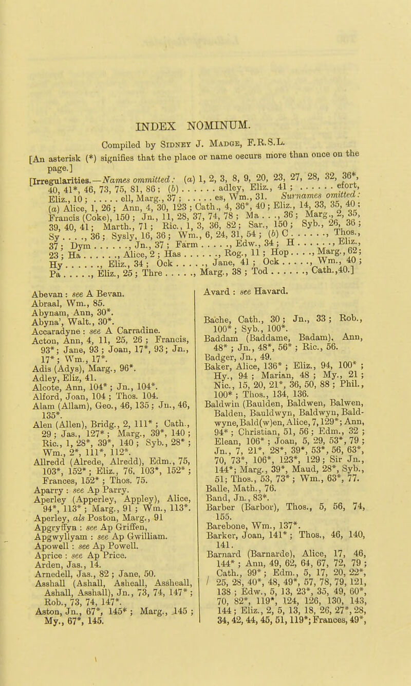 Compiled by Sidney J. Madge, F.R.S.L. [An asterisk (*) signifies that the place or name oeours more than once on the page.] [Irregularities.-ATamesommiited.- (a) 1, 2, 3, 8, 9, 20, 23, 27, 28, 32, 36*, 40, 41*, 46, 73, 75, 81, 86; (6) adley, Eliz., 41 ; etort Eliz., 10; ell,Marg.,37; es, Wm., 31. ^,-^'1,^'l^^• (a) Alice 1, 26; Ann, 4, 30, 123 ; Cath., 4, 36*, 40; Eliz 14 33, 35 40 : Francis (Coke), 150 ; Jn., 11, 28, 37, 74, 78 ; Ma . . ., 36; Marg 2, 35 39,40,41; Marth., 71; Ric., 1, 3, 36, 82; Sar.,150; Syb., 26^ 36, Sy'. . : ., 36 ; Sysly. 16, 36 ; Wm., 6, 24, 31, 54 ; (b) C , Thos 37; Dym , Jn., 37 ; Farm , Edw., 34; H ..... ., Eliz 23 Ha Alice, 2 ; Has , Rog., 11 ; Hop ..... Marg., 62; Hy , Eliz., 34; Ock , Jane, 41; Ock , Wm., 40 ; Pa , EUz., 25 ; Thre , Marg., 38 ; Tod , Cath.,40.] Abevan : see A Bevan. Abraal, Wm., 85. Abynam, Ann, 30*. Abyna', Walt., 30*. Accaradyne: see A Carradine. Acton, Ann, 4, 11, 25, 26 ; Francis, 93*; Jane, 93 ; Joan, 17*, 93; Jn., 17*; Wm., 17*. Adis (Adys), Marg., 96*. Adley, Eliz, 41. Aleote, Ann, 104*; Jn., 104*. Alford, Joan, 104 ; Thos. 104. Alam (Allam), Geo., 46, 135; Jn., 46, 135*. Alen (Allen), Bridg., 2, 111* ; Cath., 29 ; Jas., 127* ; Marg., 39*, 140 ; Ric, 1, 28*, 39*, 140 ; Syb., 28* ; Wm., 2*, 111*, 112*. Allredd (Alrede, Alredd), Edm., 75, 103*, 152* ; Eliz., 76, 103*, 152* ; Frances, 152* ; Thos. 75. Aparry : see Ap Parry. Aperley (Apperley, Appley), Alice, 94*, 113* ; Marg., 91 ; Wm., 113*. Aperley, als Poston, Marg., 91 Apgryffyn : see Ap Grififen, Apgwyllyam : see Ap Gwilliam. Apowell : see Ap Powell. Aprice : see Ap Price. Arden, Jas., 14. Arnedell, Jas., 82 ; Jane, 50. Asshall (Ashall, Asheall, Assheall, Ashall, Asshall), Jn., 73, 74, 147* ; Rob., 73, 74, 147*. Aston, Jn., 67*, 145* ; Marg., ^45 ; My., 67*, 145. Avard : see Havard. Bache, Cath., 30; Jn., 33; Rob., 100*; Syb., 100*. Baddam (Baddame, Badam), Ann, 48* ; Jn., 48*, 56*; Ric, 56. Badger, Jn., 49. Baker, Alice, 136* ; Eliz., 94, 100* ; Hy., 94 ; Marian, 48 ; My., 21 ; Nic, 15, 20, 21*, 36, 50, 88 ; Phil., 100* ; Thos., 134, 136. Baldwin (Baulden, Baldwen, Balwen, Balden, Bauldwyn, Baldwyn, Bald- wyne,Bald(w)en, Alice, 7,129*; Ann, 94* ; Christian, 51, 56 ; Edm., 32 ; Elean, 106* ; Joan, 5, 29, 53*, 79 ; Jn., 7, 21*, 28*, 39*, 53*, 56, 63*, 70, 73*, 106*, 123*, 129; Sir Jn., 144*; Marg., 39*, Maud, 28*, Syb., 51; Thos., 53, 73*; Wm., 63*, 77. Balle, Math., 76. Band, Jn., 83*. Barber (Barbor), Thos., 5, 56, 74, 155. Barebone, Wm., 137*. Barker, Joan, 141* ; Thos., 46, 140, 141. Barnard (Barnarde), Alice, 17, 46, 144* ; Ann, 49, 62, 64, 67, 72, 79 ; Cath., 99*; Edm., 5, 17, 20,22*, / 25, 28, 40*, 48, 49*, 57, 78, 79, 121, 138 ; Edw., 5, 13, 23*, 35, 49, 60*. 70, 82*, 119*, 124, 126, 130, 143, 144; Eliz., 2, 5, 13, 18, 26, 27*, 28, 34,42, 44,45, 51,119*; Frances, 49*. \