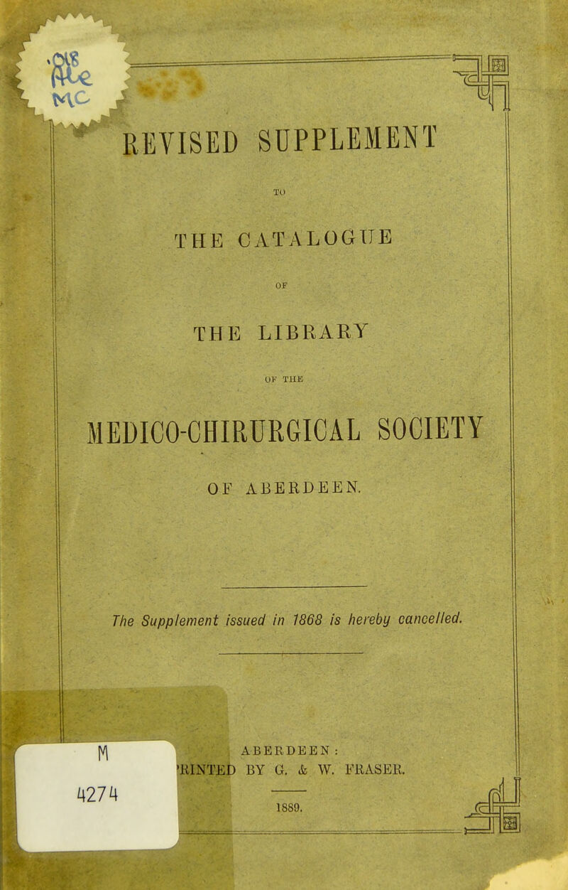 JM ion REVISED SUPPLEMENT TO THE CATALOGUE OF THE LIBRARY OK TUK MEDICO-CHIRURGICAL SOCIETY OF ABERDEEN. The Supplement issued in 1868 is hereby cancelled. ABERDEEN: ULilNT^D BY G. & W. FKASER.