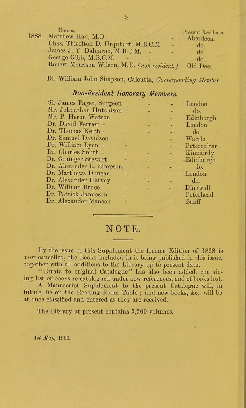 J^ame.s. 1888 Matthew Haj, M.D. Chas. Thiseltou D. Urquhart, M.B.C.M. ' James J. Y. Dalgarno, M.B.C.M. - George Gibb, M.B.C.M. Robert Morrison Wilson, M.D. (non-resident.) Present Residence. Aberdeen. do. do. do. Old Deer Dr. William John Simpson, Calcutta, Corresponding Member. Non-Resident Honorary Members. Sir James Paget, Surgeon Mr. Johnathau Hutchison - Mr. P. Heron Watson Dr. David Ferrier - Dr. Thomas Keith - Dr. Samuel Davidson Dr. William Lyon - Dr. Charles Smith - Dr. Grainger Stewart Dr. Alexander R. Simpson Dr. Matthews Duncan Dr. Alexander Harvey Dx'. William Bruce - Dr. Patrick Jaraieson Dr. Alexander Mansou London do. Edinburgh London do. Wartle Peterculter Kinnairdy Edinburgh do. London do. Dingwall Peterhead Banff By the issue of this Supplement the former Edition of 1868 is now cancelled, the Books included in it being published in this issue, together with all additions to the Library up to present date.  Errata to original Catalogue has also been added, contain- ing list of books re-catalogued under new references, and of books lost. A Manuscript Supplement to the present Catalogue will, in future, lie on the Reading Room Table; and new books, &c., will be at once classified and entered as they are received. The Library at present contains 5,500 volumes. Ui May, 1889.