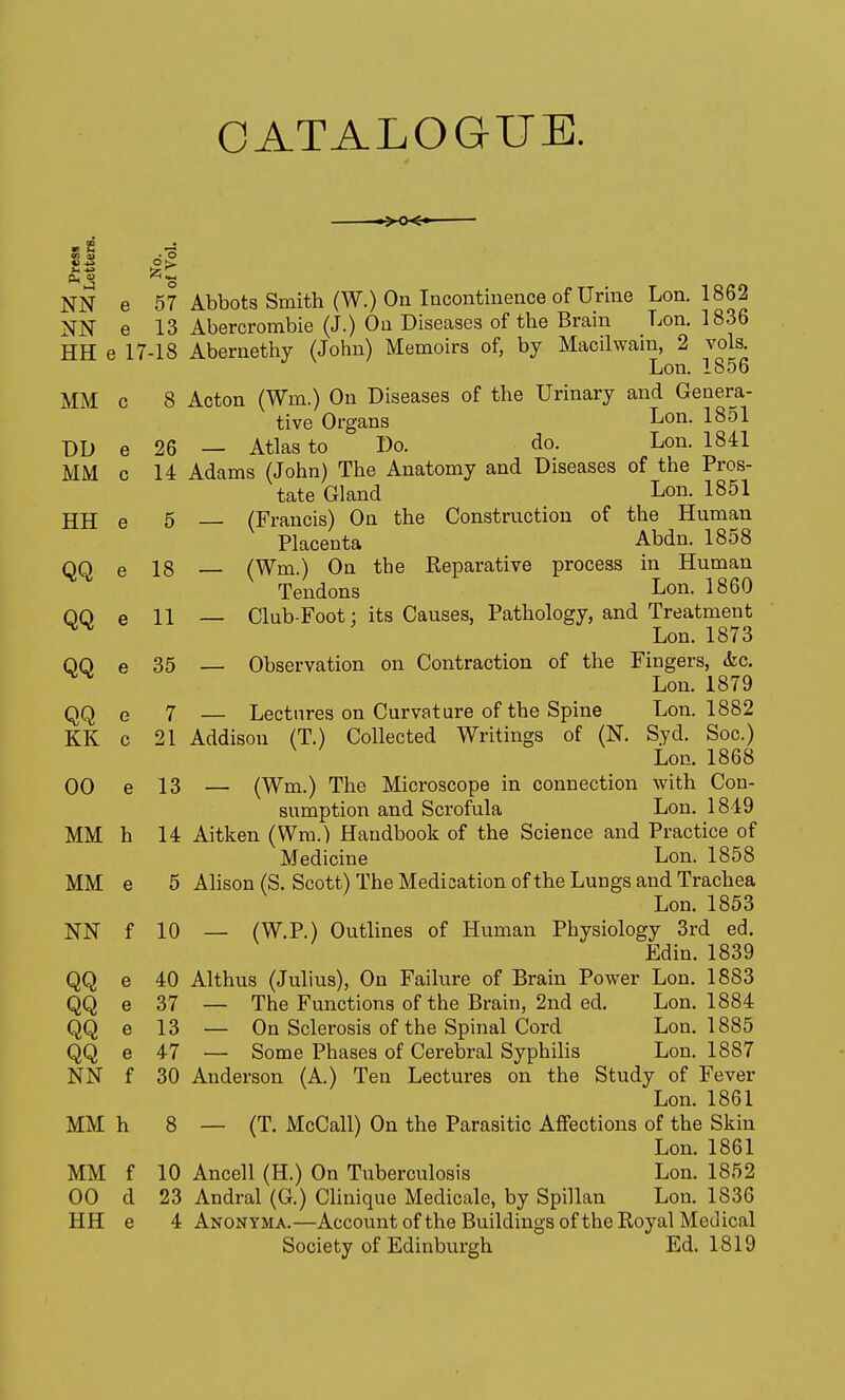 CATALOGUE. m ■ S « •'o NN e 57 Abbots Smith (W.) On Incontinence of Urine Lon. 1862 NN e 13 Abercrombie (J.) On Diseases of the Bram Lon. 1836 HH e 17-18 Abernethy (John) Memoirs of, by Macilwain, 2 vols Lon. 1856 MM c 8 Acton (Wm.) On Diseases of the Urinary and Genera- tive Organs Lon. 1851 T)D e 26 — Atlas to Do. do. Lon. 1841 MM c 14 Adams (John) The Anatomy and Diseases of the Pros- tate Gland Lon. 1851 HH e 5 (Francis) On the Construction of the Human Placenta Abdn. 1858 QQ e 18 (Wm.) On the Reparative process in Human Tendons Lon. 1860 QQ e 11 — Club-Foot: its Causes, Pathology, and Treatment Lon. 1873 QQ e 35 — Observation on Contraction of the Fingers, <fec, ^ Lon. 1879 QQ e 7 — Lectures on Curvature of the Spine Lon. 1882 KK c 21 Addison (T.) Collected Writings of (N. Syd. Soc.) Lon. 1868 00 e 13 — (Wm.) The Microscope in connection with Con- sumption and Scrofula Lon. 1849 MM h 14 Aitken (Wm.) Handbook of the Science and Practice of Medicine Lon. 1858 MM e 5 Alison (S. Scott) The Medication of the Lungs and Trachea Lon. 1853 NN f 10 — (W.P.) Outlines of Human Physiology 3rd ed. Edin. 1839 QQ e 40 Althus (Julius), On Failure of Brain Power Lon. 1883 QQ e 37 — The Functions of the Brain, 2nd ed. Lon. 1884 QQ e 13 — On Sclerosis of the Spinal Cord Lon. 1885 QQ e 47 — Some Phases of Cerebral Syphilis Lon. 1887 NN f 30 Anderson (A.) Ten Lectures on the Study of Fever Lon. 1861 MM h 8 — (T. McCall) On the Parasitic Affections of the Skin Lon. 1861 MM f 10 Ancell (H.) On Tuberculosis Lon. 1852 00 d 23 Andral (G.) Clinique Medicale, by Spillan Lon. 1836 HH e 4 Anonyma.—Account ofthe Buildings ofthe Royal Medical Society of Edinburgh Ed. 1819