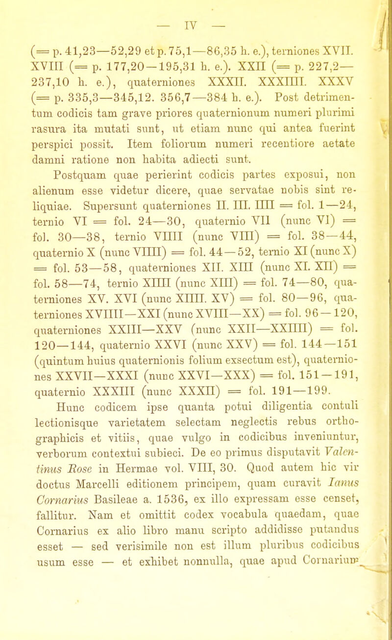 — IV — (= p. 41,23—52,29 et p. 75,1—86,35 h. e.), terniones XVII. XVIII (= p. 177,20-195,31 h. e.). XXII (= p. 227,2— 237,10 h. e.), quaterniones XXXII. XXXIHI. XXXV (= p. 335,3—345,12. 356,7—384 h. e.). Post detrimen- tum codicis tam grave priores quaternionum nnmeri plurimi rasura ita nratati sunt, ut etiam nunc qui antea fuerint perspici possit. Item foliorum numeri recentiore aetate damni ratione non habita adiecti sunt. Postquam quae perierint codicis partes exposui, non alienum esse videtur dicere, quae servatae nobis sint re- liquiae. Supersunt quaterniones II. III. IHI = fol. 1—24, ternio VI = fol. 24—30, quaternio VII (nunc VI) = foL 30—38, ternio VIIII (nunc VIII) = fol. 38 — 44, quaternioX (nunc VIIII) = fol. 44 — 52, ternio Xl(nuncX) = fol. 53—58, quaterniones XII. XHI (nunc XI. XH) = fol. 58—74, ternio XIHI (nunc XIII) = fol. 74—80, qua- terniones XV. XVI (nunc XHII. XV) = fol. 80—96, qua- ternionesXVIIII—XXI(nuncXVIII—XX) = fol. 96-120, quaterniones XXIII—XXV (nunc XXII—XXIHI) = fol. 120—144, quaternio XXVI (nunc XXV) = fol. 144—151 (quintum huius quaternionis folium exsectuni est), quaternio- nes XXVII—XXXI (nunc XXVI—XXX) = fol. 151-191, quaternio XXXIII (nunc XXXII) = fol. 191—199. Hunc codicem ipse quanta potui diligentia contuli lectionisque varietatem selectam neglectis rebus ortbo- graphicis et vitiis, quae vulgo in codicibus inveniuntur, verborum contextui subieci. De eo primus disputavit Val&n- tinus Bose in Hermae vol. VIII, 30. Quod autem bic vir doctus Marcelli editionem principem, quam curavit Ianus Comarius Basileae a. 1536, ex illo expressam esse censet, fallitur. Nam et omittit codex vocabula quaedam, quae Cornarius ex alio libro manu scripto addidisse putandus esset — sed verisimile non est illum pluribus codicibus usum esse — et exhibet nonnulla, quae apud Cornariurp