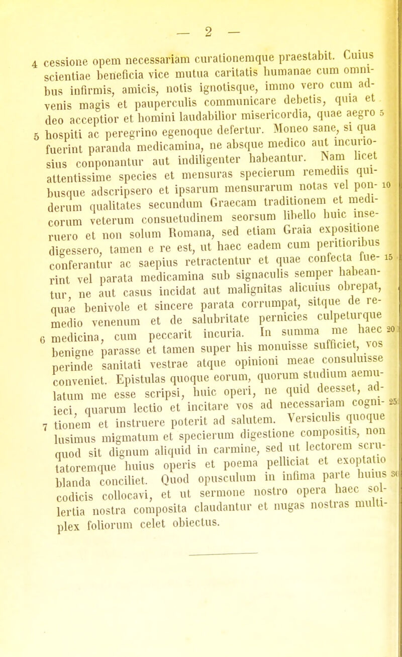 4 cessione opem necessariam curationemque praestabit. Cuius scientiae beneficia vice mutua caritatis humanae cum omm- bus inflrmis, amicis, notis ignotisque, immo vero cum ad- venis magis et pauperculis communicare debetis, qma et deo acceptior et homini laudabilior misericordia, quae aegro 5 5 hospiti ac peregrino egenoque defertur. Moneo sane, si qua fuerint paranda medicamina, ne absque medico aut incurio- sius conponantur aut indiligenter habeantur. ^am hcet attentissime species et mensuras specierum remedns qui- busque adscripsero et ipsarum mensurarum notas vel pon- io derum qualitates secundum Graecam traditionem et medi- corum veterum consuetudinem seorsum lihello huic inse- r„ero et non solum Romana, sed etiam Graia expositione digessero, tamen e re est, ut haec eadem cum peritionbus conferantur ac saepius retractentur et quae confecta fue- is rint vel parata medicamina sub signaculis semper habean- tur ne aut casus incidat aut malignitas alicuius obrepat, quae benivole et sincere parata corrumpat, sitque de re- niedio venenum et de salubritate pernicies culpeturque 6 medicina, cum peccarit incuria. In summa me haec 20 benisne parasse et tamen super his monuisse sufficie , vos perinde sanitati vestrae atque opinioni meae consulmsse conveniet. Epistulas quoque eorum, quorum stuchum aemu- latum me esse scripsi, huic operi, ne quid deesset, ad- ieci quarum lectio et incitare vos ad necessariam cogni- 20 7 tionem et instruere poterit ad salutem. Versicuhs quoque lusimus migmatum et specierum digestione compositis, non quod sit dignum aliquid in carmine, sed ut lectorem scru- tatoremqne huius operis et poema pelliciat et exoptatio blanda conciliet. Quod opusculum in mfima parte huius ri codicis collocavi, et ut sermone nostro opera haec sol- lertia nostra composita claudantur et nugas nostras multi- plex foliorum celet obiectus.