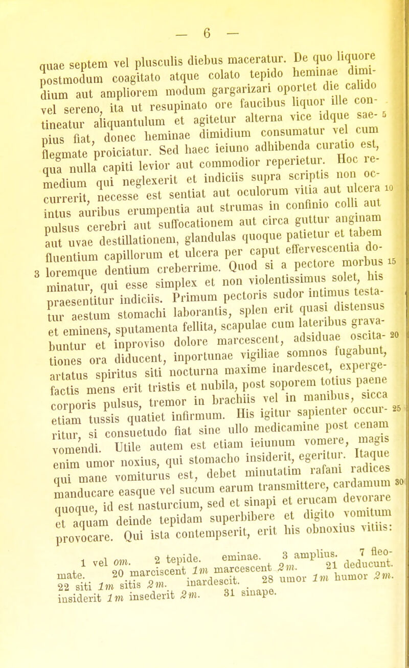 quae septera vel plusculis diebus maceratur. De quo liquore Jostraodura coagitato atque colato tepido herainae dum- dium aut arapliorera modum gargarizari oportet die cahdo vel sereno, ita ut resupinato ore faucibus hquor^1 con- - lineatur a iquantulum et agitetur alterna vice idque sae- 5 ius flat, donec herainae diraidium consuraatur ve cum Cmate proiciatur. Sed haec ieiuno adhibenda curatio est, nuf nuha capiti levior aut coraraodior reperie ur Hoc re- medium qui neglexerit et indiciis supra scriptis non oc- auS, necesse est sentiat aut oculorum vitia aut uteen. » inuis auribus erumpentia aut strumas m conflmo colh aut nul us cerebri aut suffocationem aut circa guttur anginam lu u a dtihationera, glandulas quoque patietur et tabera fluei tiura capihorura et ulcera per caput effervescentia do- 3 foTeraql dentiura creberrirae. Quod si a pectore morbus i< mtaatur qui esse simplex et non violentissimus solet his ^aesenatur indiciis. Primum pectoris sudor mtimus testa- u eaesuun storaachi laborantis, splen erit et eminens, sputamenta fellita, scapulae cura latenbus grava bun ur et inproviso dolore marcescent, adsiduae oscita-«o fmnes ora diducent, inportunae vigiliae somnos fugabunt artatus spiritus siti nocturna maxime mardescet expeige Scto men erit tristis et nubila, post soporem toUus paene co^oris pulsus, tremor in brachiis vel in mambus, sicca eS tuss quatiet infirmum. His igitur sapienter occur- » u^ onsuetudo fiat sine ullo medicamine post cenam vomend Utile autera est etiara ieiunum voraere, magis 12 umor noxius, qui stomacho insiderit, eger tur. Itaque nTraane vomiturus est, debet minutatira rafani rad ce manchicare easque vel sucura earura transmittere, cardamum 30 Zaue d est nasturcium, sed et sinapi et erucam devorare ct aqqulm deinde tepidam superbibere et d gito vomi um provocare. Qui ista contempserit, erit lus obnoxius vitns. Ktti 1J inardescit. . 28 umor Im huxnor 2m. inBiderit lm inaederit 2m. 31 siuape.