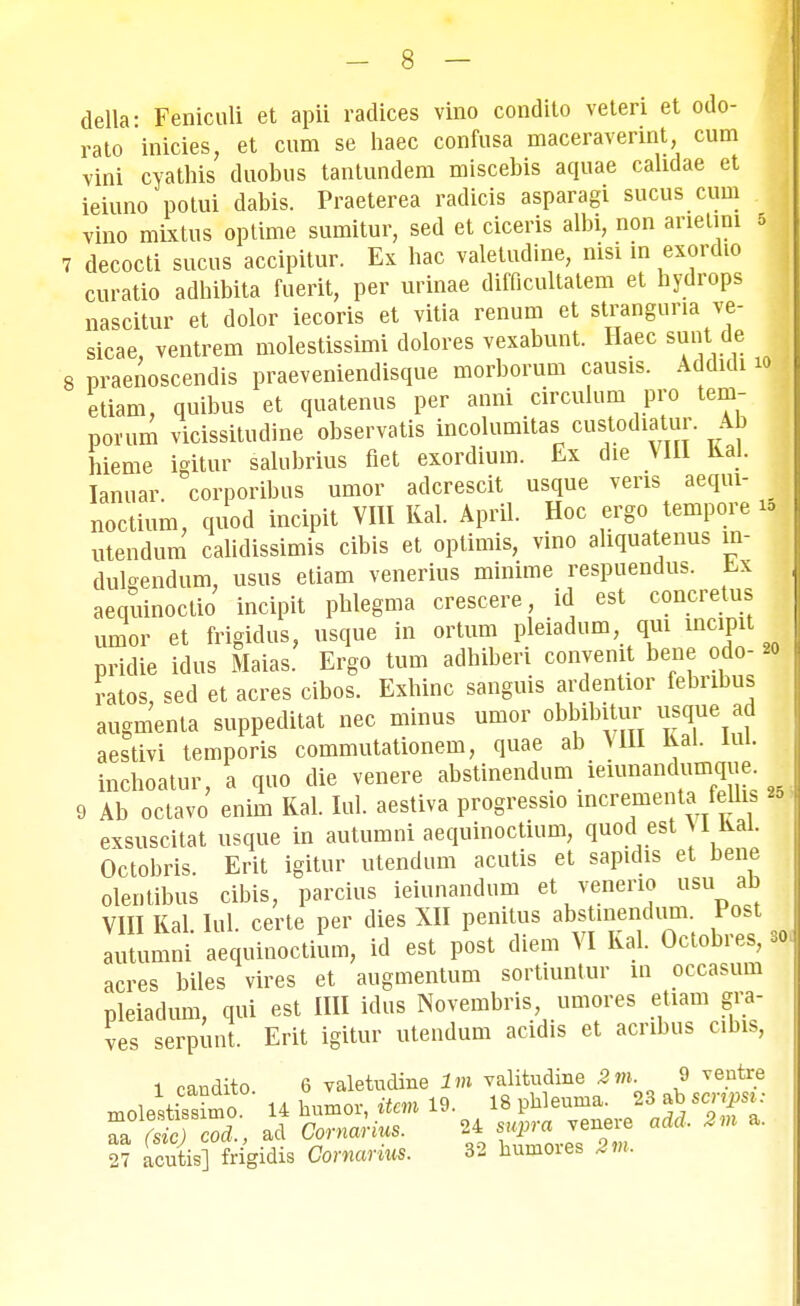 della- Feniculi et apii radices vino condito veteri et odo- rato inicies, et cum se haec confusa maceraverint, cum vini cyathis duobus tantundem miscebis aquae cahdae et ieiuno potui dabis. Praeterea radicis asparagi sucus cum vino mixtus optime sumitur, sed et ciceris albi, non anetini 5 7 decocti sucus accipitur. Ex hac valetudine, nisi in exordio curatio adhibita fuerit, per urinae difficultatem et hydrops nascitur et dolor iecoris et vitia renum et stranguria ve- sicae, ventrem molestissimi dolores vexabunt. Haec sunt de 8 praenoscendis praeveniendisque morborum causis. Addidi io etiam, quibus et quatenus per anni circulum pro tem- porum vicissitudine observatis incolumitas custodiatur. Ab hieme igitur salubrius fiet exordium. Ex die VIII Ral. Ianuar. corporibus umor adcrescit usque veris aeqm- J noctium, quod incipit VIII Kal. April. Hoc ergo tempore ttj utendum calidissimis cibis et optimis, vino ahquatenus in- dulgendum, usus etiam venerius minime respuendus. r,x aequinoctio incipit phlegma crescere, id est concretus umor et frigidus, usque in ortum pleiadum qui mcipit pridie idus Maias. Ergo tum adhiberi conyemt bene odo- *<> ratos, sed et acres cibos. Exhinc sanguis ardentior febribus augmenta suppeditat nec minus umor obbibitur usque ad aestivi temporis commutationem, quae ab VUl Kal. lui. inchoatur, a quo die venere abstinendum ienmandumque 9 Ab octavo enim Ral. Iul. aestiva progressio mcrementa feUis exsuscitat usque in autumni aequinoctium, quod est U Kai. Octobris. Erit igitur utendum acutis et sapidis et bene olentibus cibis, parcius ieiunandum et venerio usu ab VIII Kal Iul. certe per dies XII penitus abstinendum. Post autumni aequinoctium, id est post diem VI Kal. Octobres, 30 acres biles vires et augmentum sortiuntur in occasum pleiadum, qui est IIH idus Novembris, umores etiam gra- ves serpunt. Erit igitur utendum acidis et acnbus cibis, 1 candito 6 valetudine lm valitudine 2m. 9 veutre 27 acutis] Mgidis Comarius. 32 bumores 2m,