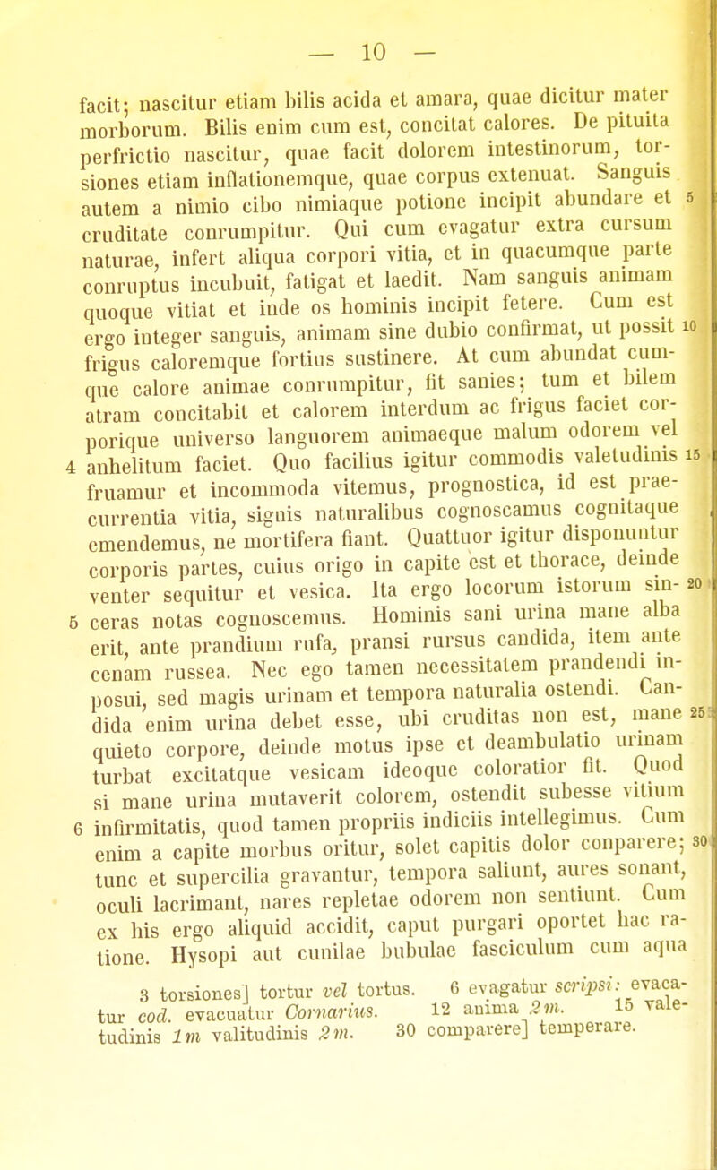 facit; nascitur etiam bilis acida et amara, quae dicitur mater morborum. Bilis enim cum est, concitat calores. De pituita perfrictio nascitur, quae facit dolorem intestinorum, tor- siones etiam inflationemque, quae corpus extenuat. Sanguis autem a nimio cibo nimiaque potione incipit abundare et 5 , cruditate conrumpitur. Qui cum evagatur extra cursum naturae, infert aliqua corpori vitia, et in quacumque parte conruptus incubuit, fatigat et laedit. Nam sanguis ammam quoque vitiat et inde os hominis incipit fetere. Cum cst ergo integer sanguis, animam sine dubio conflrmat, ut possit 10 frigus caloremque fortius sustinere. At cum abundat cum- que calore animae conrumpitur, fit sanies; tum et bilem atram concitabit et calorem interdum ac frigus faciet cor- porique universo languorem animaeque malum odorem vel V anhelitum faciet. Quo facilius igitur commodis valetudims | fruamur et incommoda vitemus, prognostica, ld est prae- currentia vitia, signis naturalibus cognoscamus cognitaque emendemus, ne mortifera flant. Quattuor igitur disponuntur corporis partes, cuius origo in capite est et thorace, deinde venter sequitur et vesica. Ita ergo locorum istorum sin- 20 5 ceras notas cognoscemus. Hominis sani unna mane alba erit ante prandium rufa, pransi rursus candida, item ante cenam russea. Nec ego tamen necessitalem prandendi m- posui, sed magis urinam et tempora naturalia ostendi. Can- dida enim urina debet esse, ubi cruditas non est, mane 25 quieto corpore, deinde motus ipse et deambulatio urmam turbat excitatque vesicam ideoque coloratior fit. Quod si mane urina mutaverit colorem, ostendit subesse vitium 6 infirmitatis, quod tamen propriis indiciis intellegimus. Cum enim a capite morbus oritur, solet capitis dolor conparere; so« tunc et supercilia gravantur, tempora saliunt, aures sonant, oculi lacrimant, nares repletae odorem non sentiunt. Cum ex his ergo aliquid accidit, caput purgari oportet hac ra- tione. Hysopi aut cunilae bubulae fasciculum cum aqua 3 torsionesl tortur vel tortus. 6 evagatur scripsi: evaca- tur cod. evacuatur Comarias. 12 arnrna 2m. 15 vaie- tudinis lm valitudinis 2m. 30 compavere] teinperare.